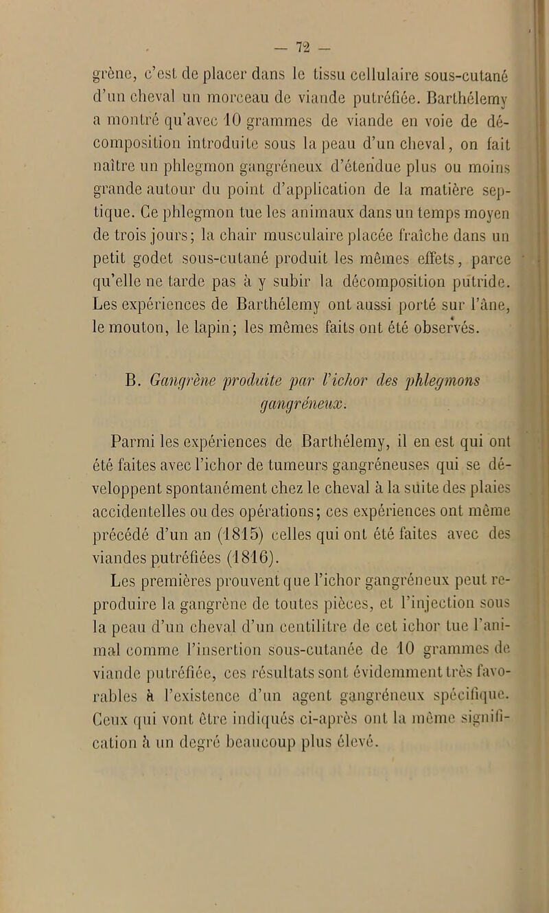 grène, c’est de placer dans le tissu cellulaire sous-cutané d’un cheval un morceau de viande putréfiée. Barthélemy a montré qu’avec 10 grammes de viande en voie de dé- composition introduite sous la peau d’un cheval, on fait naître un phlegmon gangréneux d’étendue plus ou moins grande autour du point d’application de la matière sep- tique. Ce phlegmon tue les animaux dans un temps moyen de trois jours; la chair musculaire placée fraîche dans un petit godet sous-cutané produit les mêmes effets, parce qu’elle ne tarde pas à y subir la décomposition putride. Les expériences de Barthélemy ont aussi porté sur l’âne, le mouton, le lapin; les mêmes faits ont été observés. B. Gangrène 'produite par Vichor des phlegmons gangréneux. Parmi les expériences de Barthélemy, il en est qui ont été faites avec l’ichor de tumeurs gangréneuses qui se dé- veloppent spontanément chez le cheval à la suite des plaies accidentelles ou des opérations; ces expériences ont même précédé d’un an (1815) celles qui ont été faites avec des viandes putréfiées (1816). Les premières prouvent que l’ichor gangréneux peut re- produire la gangrène de toutes pièces, et l’injection sous la peau d’un cheval d’un centilitre de cet iehor tue l’ani- mal comme l’insertion sous-cutanée de 10 grammes de viande putréfiée, ces résultats sont évidemment très favo- rables à l’existence d’un agent gangréneux spécifique. Ceux qui vont être indiqués ci-après ont la même signifi- cation h un degré beaucoup plus élevé.