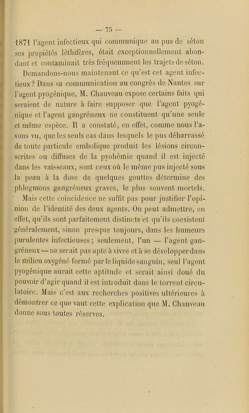 1871 l’agent infectieux qui communique au pus de séton ses propiétés lêthifères, était exceptionnellement abon- dant et contaminait très fréquemment les trajets de séton. I Demandons-nous maintenant ce qu’est cet agent infec- tieux? Dans sa communication au congrès de Nantes sur l’agent pyogé.nique, M. Chauveau expose certains faits qui seraient de nature à faire supposer que l’agent pyogé- nique et l’agent gangréneux ne constituent qu’une seule 1 et même espèce. Il a constaté, en effet, comme nous l’a- vons vu, que les seuls cas dans lesquels le pus débarrassé de toute particule embolique produit les lésions circon- scrites ou diffuses de la pyohétfiie quand il est injecté dans les vaisseaux, sont ceux où le même pus injecté sous la peau à la dose de quelques gouttes détermine des phlegmons gangréneux graves, le plus souvent mortels. Mais cette coïncidence ne suffit pas pour justifier l’opi- nion de l’identité des deux agents. On peut admettre, en effet, qu’ils sont parfaitement distincts et qu’ils coexistent généralement, sinon presque toujours, dans les humeurs purulentes infectieuses; seulement, l’un — l’agent gan- gréneux— ne serait pas apte à vivre et à se développer dans le rhilieu oxygéné formé parle liquide sanguin, seul l’agent pyogénique aurait cette aptitude et serait ainsi doué du pouvoir d’agir quand il est introduit dans le torrent circu- latoire. Mais c’est aux recherches positives ultérieures à démontrer ce que vaut cette explication que M. Chauveau donne sous toutes réserves.