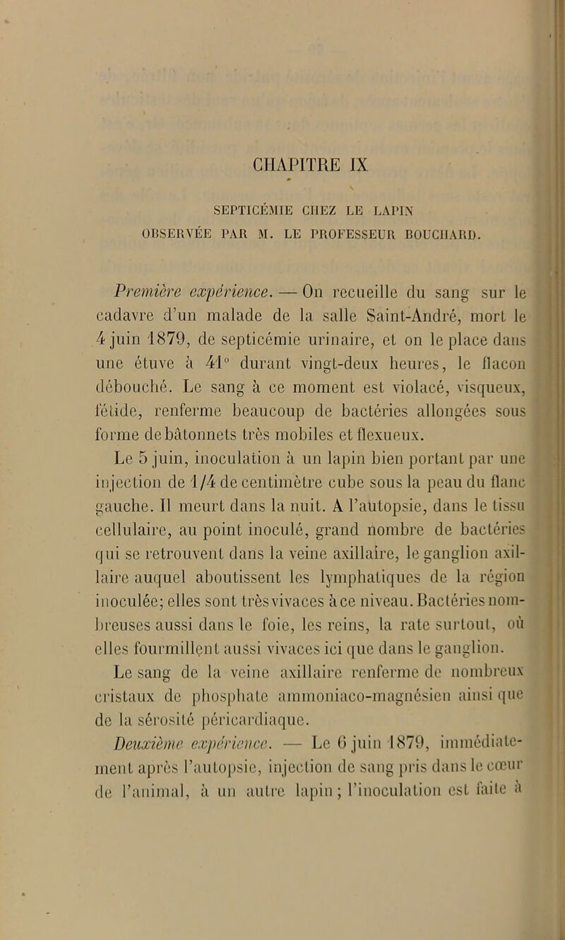 CHAPITRE IX SEPTICEMIE CHEZ LE LAPIN OBSERVÉE PAR M. LE PROFESSEUR BOUCHARD. Première expérience. — On recueille du sang sur le cadavre d’un malade de la salle Saint-André, mort le 4 juin 1879, de septicémie urinaire, et on le place dans une étuve à 41° durant vingt-deux heures, le flacon débouché. Le sang à ce moment est violacé, visqueux, fétide, renferme beaucoup de bactéries allongées sous forme de bâtonnets très mobiles etflexueux. Le 5 juin, inoculation à un lapin bien portant par une injection de 1/4 de centimètre cube sous la peau du flanc gauche. Il meurt dans la nuit. A l’autopsie, dans le tissu cellulaire, au point inoculé, grand nombre de bactéries qui se retrouvent dans la veine axillaire, le ganglion axil- laire auquel aboutissent les lymphatiques de la région inoculée; elles sont très vivaces à ce niveau. Bactéries nom- breuses aussi dans le foie, les reins, la rate surtout, où elles fourmillent aussi vivaces ici que dans le ganglion. Le sang de la veine axillaire renferme de nombreux cristaux de phosphate ammoniaco-magnôsien ainsi que de la séi'osité périeardiaquc. Deuxième expérience. — Le 6 juin 1879, immédiate- ment après l’autopsie, injection de sang pris dans le cœur de l’animal, à un autre lapin; l’inoculation est faite a