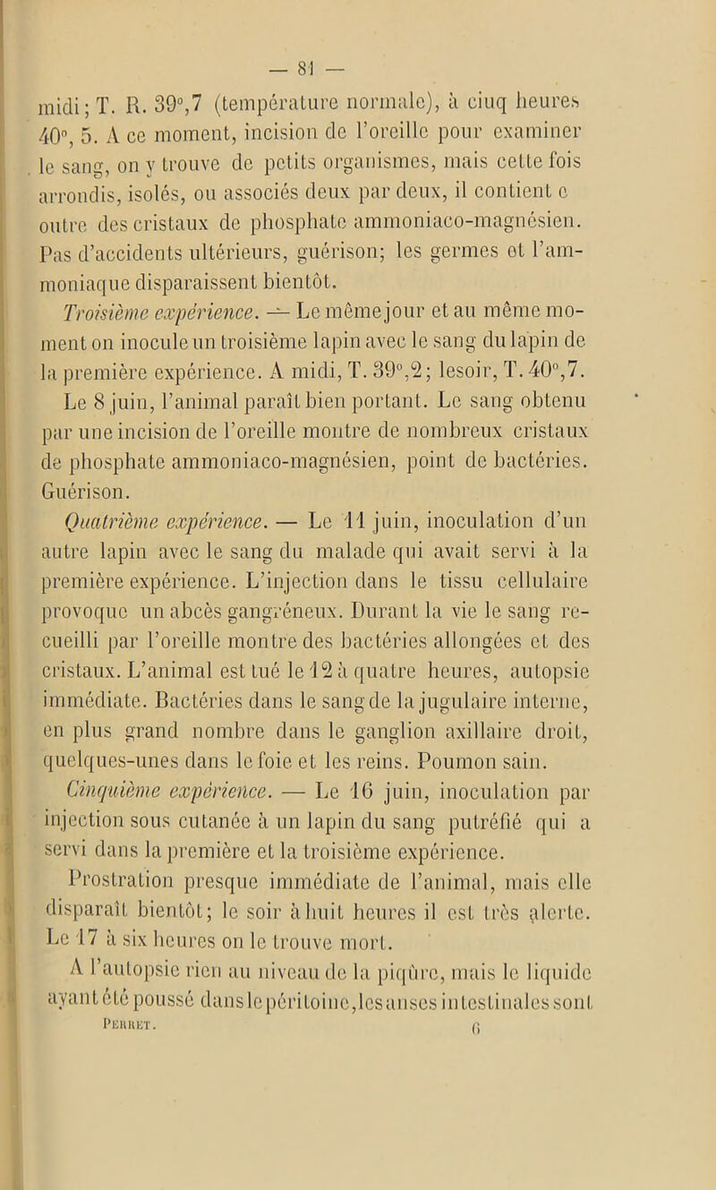 midi; T. R. 39°,7 (température normale), à ciuq heures 40% 5. A ce moment, incision de l’oreille pour examiner le sang, on y trouve de petits organismes, mais cette fois arrondis, isolés, ou associés deux par deux, il contient c outre des cristaux de phosphate ammoniaco-magnésien. Pas d’accidents ultérieurs, guérison; les germes et l’am- moniaque disparaissent bientôt. Troisième expérience. — Le même jour et au même mo- ment on inocule un troisième lapin avec le sang du lapin de la première expérience. A midi, T. 39°,2; lesoir, T. 40°,7. Le 8 juin, l’animal paraît bien portant. Le sang obtenu par une incision de l’oreille montre de nombreux cristaux de phosphate ammoniaco-magnésien, point de bactéries. Guérison. Quatrième expérience. — Le 11 juin, inoculation d’un autre lapin avec le sang du malade qui avait servi à la première expérience. L’injection dans le tissu cellulaire provoque un abcès gangréneux. Durant la vie le sang re- cueilli par l’oreille montre des bactéries allongées et des cristaux. L’animal est tué le 12 à quatre heures, autopsie immédiate. Bactéries dans le sang de la jugulaire interne, en plus grand nombre dans le ganglion axillaire droit, quelques-unes dans le foie et les reins. Poumon sain. Cinquième expérience. — Le 16 juin, inoculation par injection sous cutanée à un lapin du sang putréfié qui a servi dans la première et la troisième expérience. Prostration presque immédiate de l’animal, mais elle disparaît bientôt; le soir à huit heures il est très qlcrte. Le 17 à six heures on le trouve mort. A l’autopsie rien au niveau de la piqûre, mais le liquide ayant été poussé dans le péritoine,les anses intestinales sont Pehhet. <: