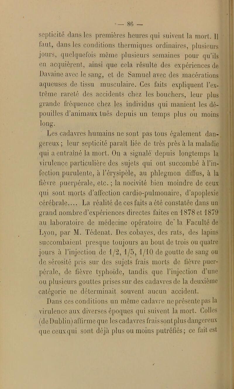 septicité clans les premières heures qui suivent la mort. Il faut, clans les conditions thermiques ordinaires, plusieurs jours, quelquefois môme plusieurs semaines pour qu’ils en acquièrent, ainsi que cela résulte des expériences de Davaincavec le sang, et de Samuel avec des macérations aqueuses de tissu musculaire. Ces faits expliquent l’ex- trême rareté des accidents chez les bouchers, leur plus grande fréquence chez les individus qui manient les dé- pouilles d’animaux tués depuis un temps plus ou moins long. Les cadavres humains ne sont pas tous également dan- gereux; leur septicité paraît liée de très près à la maladie qui a entraîné la mort. On a signalé depuis longtemps la virulence particulière des sujets qui ont succombé à l’in- fection purulente, à l’érysipèle, au phlegmon diffus, à la fièvre puerpérale, etc. ; la nocivité bien moindre de ceux qui sont morts d’affection cardio-pulmonaire, d’apoplexie cérébrale.... La réalité de ces faits a été constatée dans un grand nombre d’expériences directes faites en 1878 et 1879 au laboratoire de médecine opératoire de' la Faculté de Lyon, par M. Tédenat. Des cobayes, des rats, des lapins succombaient presque toujours au bout de trois ou quatre jours à l’injection de 1/2, 1/5, 1/10 de goutte de sang ou de sérosité pris sur des sujets frais morts de fièvre puer- pérale, de fièvre typhoïde, tandis que l’injection d’une ou plusieurs gouttes prises sur des cadavres de la deuxième catégorie ne déterminait souvent aucun accident. Dans ces conditions un même cadavre ne présente pas la virulence aux diverses époques qui suivent la mort. Colles (de Dublin) affirme que les cadavres frais sont plus dangereux <[iic ceux qui sont déjà plus ou moins putréfiés; ce fait est