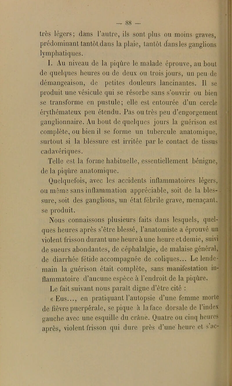 très légers; dans l’autre, ils sont plus ou moins graves, prédominant tantôt dans la plaie, tantôt dans les ganglions lymphatiques. I. Au niveau de la piqûre le malade éprouve, au bout de quelques heures ou de deux ou trois jours, un peu de démangeaison, de petites douleurs lancinantes. Il se produit une vésicule qui se résorbe sans s’ouvrir ou bien se transforme en pustule; elle est entourée d’un cercle érythémateux peu étendu. Pas outrés peu d’engorgement ganglionnaire. Au bout de quelques jours la guérison est complète, ou bien il se forme un tubercule anatomique, surtout si la blessure est irritée parle contact de tissus cadavériques. Telle est la forme habituelle, essentiellement bénigne, de la piqûre anatomique. Quelquefois, avec les accidents inflammatoires légers, ou môme sans inflammation appréciable, soit de la bles- sure, soit des ganglions, un état fébrile grave, menaçant, se produit. Nous connaissons plusieurs faits dans lesquels, quel- ques heures après s’être blessé, l’anatomiste a éprouvé un violent frisson durant une heure à une heure et demie, suivi de sueurs abondantes, de céphalalgie, de malaise général, de diarrhée fétide accompagnée de coliques... Le lende- main la guérison était complète, sans manifestation in- flammatoire d’aucune espèce à l’endroit de la piqûre. Le fait suivant nous paraît digne d’être cité : «Eus..., en pratiquant l’autopsie d’une femme morte de fièvre puerpérale, se pique à la face dorsale de l’index gauche avec une esquille du crâne. Quatre ou cinq heures après, violent frisson qui dure près d'une heure et s’ae-