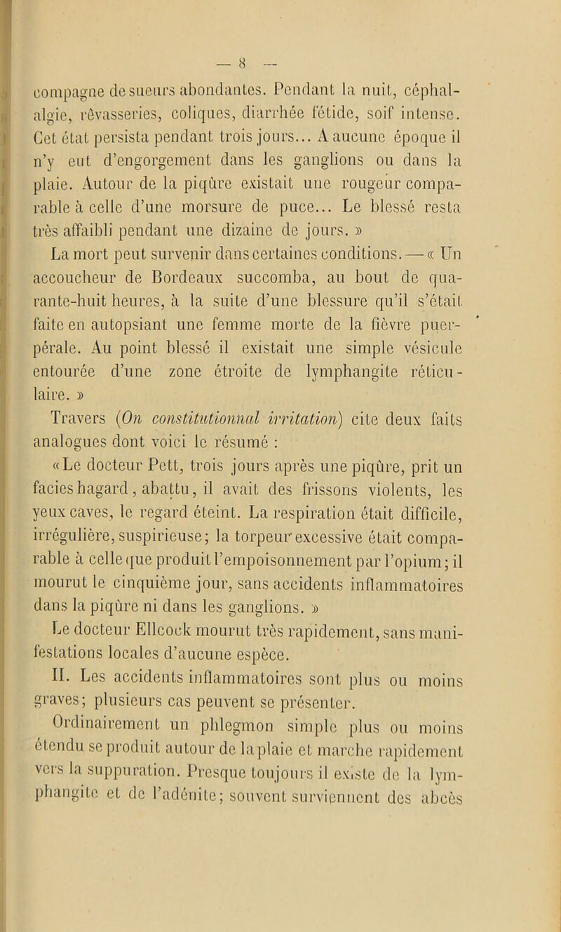 8 compagne de sueurs abondantes. Pendant la nuit, céphal- algie, rêvasseries, coliques, diarrhée fétide, soif intense. Cet état persista pendant trois jours... A aucune époque il n’y eut d’engorgement dans les ganglions ou dans la plaie. Autour de la piqûre existait une rougeur compa- rable à celle d’une morsure de puce... Le blessé resta très affaibli pendant une dizaine de jours. » La mort peut survenir dans certaines conditions. — « Un accoucheur de Bordeaux succomba, au bout de qua- rante-huit heures, à la suite d’une blessure qu’il s’était faite en autopsiant une femme morte de la fièvre puer- pérale. Au point blessé il existait une simple vésicule entourée d’une zone étroite de lymphangite réticu - laire. » Travers (On constitationnal irritation) cite deux faits analogues dont voici le résumé : «Le docteur Pett, trois jours après une piqûre, prit un faciès hagard, abattu, il avait des frissons violents, les yeux caves, le regard éteint. La respiration était difficile, irrégulière, suspicieuse; la torpeur excessive était compa- rable à celle que produit l’empoisonnement par l’opium; il mourut le cinquième jour, sans accidents inflammatoires dans la piqûre ni dans les ganglions. » Le docteur Ellcock mourut très rapidement, sans mani- festations locales d’aucune espèce. IL Les accidents inflammatoires sont plus ou moins graves; plusieurs cas peuvent se présenter. Ordinairement un phlegmon simple plus ou moins étendu se produit autour de laplaie et marche rapidement vers la suppuration. Presque toujours il existe de la lym- phangite et de l’adénite; souvent surviennent des abcès