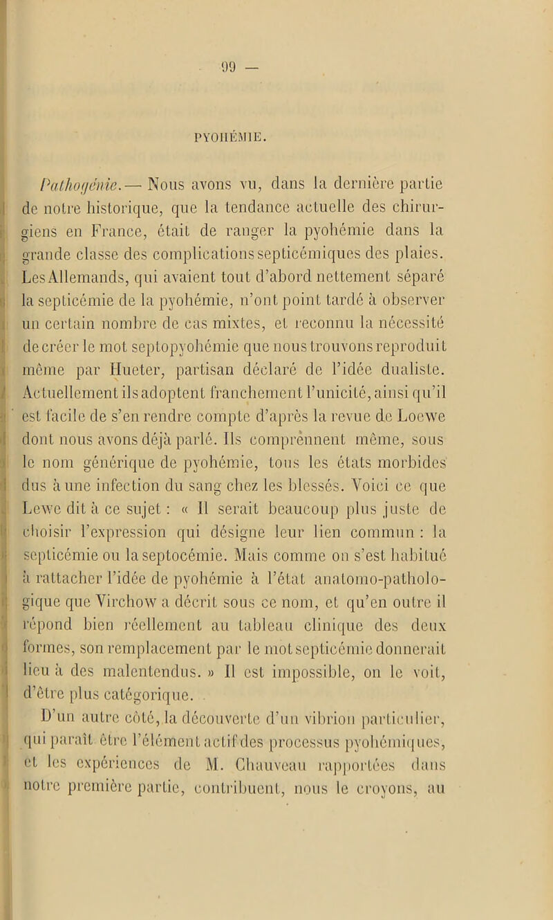 PYOHEMIE. Pathogénie.— Nous avons vu, dans la dernière partie de notre historique, que la tendance actuelle des chirur- giens en France, était de ranger la pyohémie dans la grande classe des complications septicémiques des plaies. Les Allemands, qui avaient tout d’abord nettement séparé la septicémie de la pyohémie, n’ont point tardé à observer un certain nombre de cas mixtes, et reconnu la nécessité de créer le mot septopyohémie que nous trouvons reproduit même par Hueter, partisan déclaré de l’idée dualiste. Actuellement ils adoptent franchement F unicité, ainsi qu’il est facile de s’en rendre compte d’après la revue de Loewe dont nous avons déjà parlé. Ils comprennent même, sous le nom générique de pyohémie, tous les états morbides dus aune infection du sang chez les blessés. Voici ce que Lcwe dit à ce sujet : « Il serait beaucoup plus juste de choisir l’expression qui désigne leur lien commun : la septicémie ou la septocémie. Mais comme on s’est habitué à rattacher l’idée de pyohémie à l’état anatomo-patholo- gique que Virchow a décrit sous ce nom, et qu’en outre il répond bien réellement au tableau clinique des deux formes, son remplacement par le mot septicémie donnerait lieu à des malentendus. » Il est impossible, on le voit, d’être plus catégorique. D’un autre côté, la découverte d’un vibrion particulier, qui paraît être l’élément actif des processus pyohémiques, et les expériences de M. Chauveau rapportées dans notre première partie, contribuent, nous le croyons, au