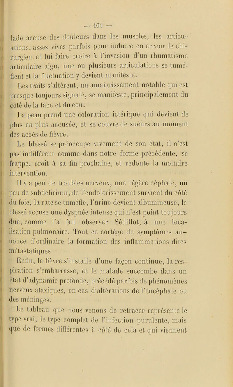 lado accuse des douleurs dans les muscles, les articul- ations, assez vives parfois pour induire en erreur le chi- rurgien et lui faire croire à l’invasion d’un rhumatisme • articulaire aigu, une ou plusieurs articulations se tumé- fient et la fluctuation y devient manifeste. Les traits s’altèrent, un amaigrissement notable qui est presque toujours signalé, se manifeste, principalement du côte de la face et du cou. La peau prend une coloration ictérique qui devient de plus en plus accusée, et se couvre de sueurs au moment des accès de fièvre. Le blessé se préoccupe vivement de son état, il n’est pas indifférent comme dans notre forme précédente, se frappe, croit à sa fin prochaine, et redoute la moindre intervention. Il y a peu de troubles nerveux, une légère céphalé, un peu de subdelirium, de l’endolorissement survient du côté du foie, la rate se tuméfie, l’urine devient albumineuse, le blessé accuse une dyspnée intense qui n’est point toujours due, comme l’a fait observer Sédillot, à une loca- lisation pulmonaire. Tout ce cortège de symptômes an- nonce d’ordinaire la formation des inflammations dites métastatiques. Enfin, la fièvre s’installe d’une façon continue, la res- piration s’embarrasse, et le malade succombe dans un état d’adynamie profonde, précédé parfois de phénomènes nerveux ataxiques, en cas d’altérations de l’encéphale ou des méninges. Le tableau que nous venons de retracer représente le type vrai, le type complet de l’infection purulente, mais qije eje (ormes différentes à côté de cela et qui viennent