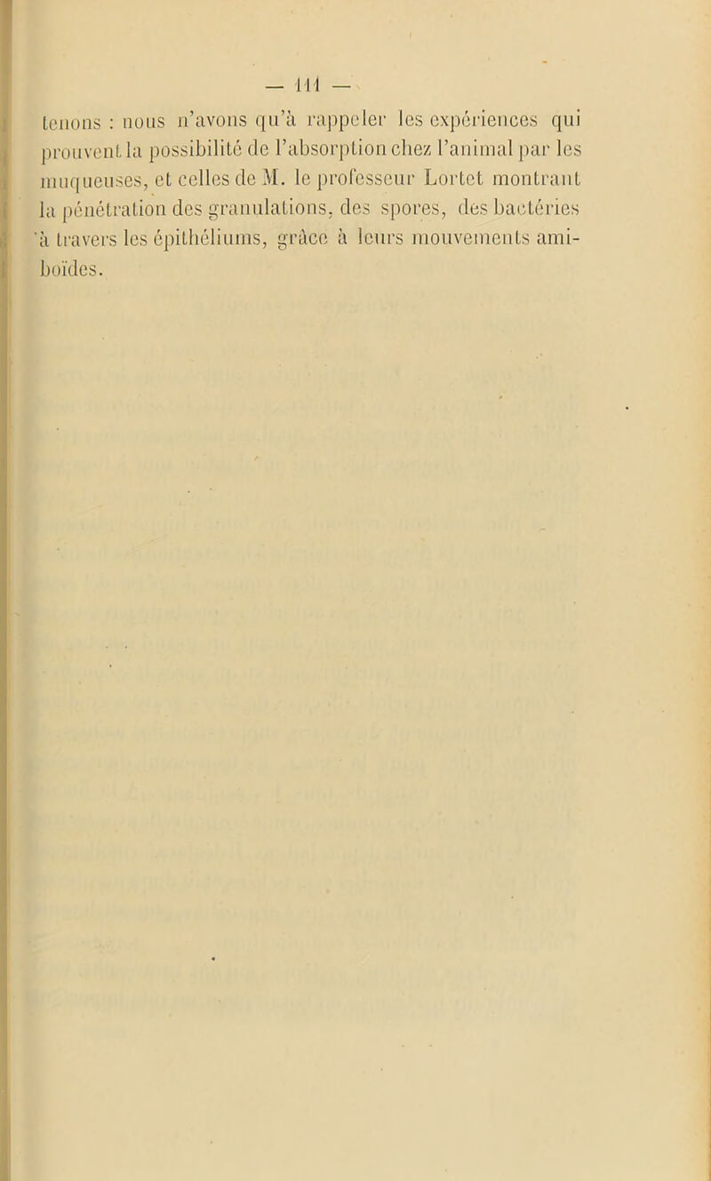 Ht tenons : nous n’avons qu’à rappeler les expériences qui prouvent la possibilité de l’absorption chez l’animal par les muqueuses, et celles de M. le professeur Lortet montrant la pénétration des granulations, des spores, des bactéries ‘à travers les épithéliums, grâce à leurs mouvements ami- boïdes.