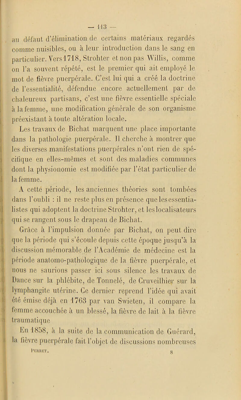 an défaut d’élimination de certains matériaux regardés comme nuisibles, ou à leur introduction dans le sang en particulier. Vers 1718, Strohter et non pas Willis, comme on l’a souvent répété, est le premier qui ait employé le mot de fièvre puerpérale. C’est lui qui a créé la doctrine de l’essentialité, défendue encore actuellement par de chaleureux partisans, c’est une fièvre essentielle spéciale à la femme, une modification générale de son organisme préexistant à toute altération locale. Les travaux de Bichat marquent une place importante dans la pathologie puerpérale. Il cherche à montrer que les diverses manifestations puerpérales n’ont rien de spé- cifique en elles-mêmes et sonL des maladies communes dont la physionomie est modifiée par l’état particulier de la femme. A cetté période, les anciennes théories sont tombées dans l’oubli : il ne reste plus en présence que les essentia- listes qui adoptent la doctrine Strohter, et les localisateurs qui se rangent sous le drapeau de Bichat. Grâce à l’impulsion donnée par Bichat, on peut dire que la période qui s’écoule depuis cette époque jusqu’à la discussion mémorable de l’Académie de médecine est la période anatomo-pathologique de la fièvre puerpérale, et nous ne saurions passer ici sous silence les travaux de Dance sur la phlébite, de Tonnelé, de Cruveilhier sur la lymphangite utérine. Ce dernier reprend l’idée qui avait été émise déjà en 1763 par van Swieten, il compare la femme accouchée à un blessé, la fièvre de lait à la fièvre traumatique En 1858, à la suite de la communication de Guérard, la fièvre puerpérale fait l’objet de discussions nombreuses Perret.