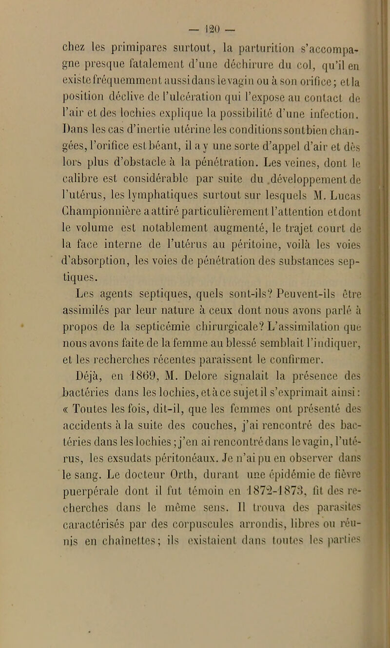 chez les primipares surtout, la parturition s’accompa- gne presque fatalement d’une déchirure du col, qu’il en existe fréquemment aussi dans le vagin ou à son orifice; etla position déclive de l’ulcération qui l’expose au contact de l’air et des lochies explique la possibilité d'une infection. Dans les cas d’inertie utérine les conditionssontbien chan- gées, l’orifice est béant, il a y une sorte d’appel d’air et dès lors plus d’obstacle à la pénétration. Les veines, dont le calibre est considérable par suite du développement de l’utérus, les lymphatiques surtout sur lesquels M. Lucas Championnière a attiré particulièrement l’attention etdont le volume est notablement augmenté, le trajet court de la face interne de l’utérus au péritoine, voilà les voies : d’absorption, les voies de pénétration des substances sep- tiques. Les agents septiques, quels sont-ils? Peuvent-ils être assimilés par leur nature à ceux dont nous avons parlé à propos de la septicémie chirurgicale? L’assimilation que nous avons faite de la femme au blessé semblait l’indiquer, et les recherches récentes paraissent le confirmer. Déjà, en 1869, M. Delore signalait la présence des bactéries dans les lochies, et à ce sujet il s’exprimait ainsi: « Toutes les fois, dit-il, que les femmes ont présenté des accidents à la suite des couches, j’ai rencontré des bac- téries dans les lochies ; j’en ai rencontré dans le vagin, l’uté- rus, les exsudats péritonéaux. Je n’ai pu en observer dans le sang. Le docteur Orth, durant une épidémie de fièvre puerpérale dont il fut témoin en 1872-1873, fit des re- cherches dans le meme sens. 11 trouva des parasites caractérisés par des corpuscules arrondis, libres ou réu- nis en chaînettes; ils existaient dans toutes les parties