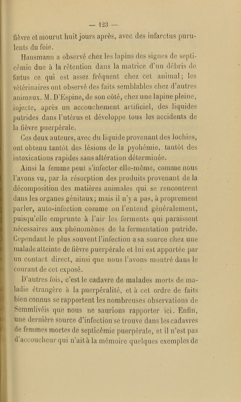 fièvre et mourut huit jours après, avec des infarctus puru- lents du foie. Hausmann a observé chez les lapins des signes de septi- cémie due à la rétention dans la matrice d’un débris de foetus ce qui est assez fréquent chez cet animal; les vétérinaires ont observé des faits semblables chez d’autres animaux. M. D’Espine, de son côté, chez une lapine pleine, injecte, après un accouchement artificiel, des liquides putrides dans l’utérus et développe tous les accidents de la fièvre puerpérale. Ces deux auteurs, avec du liquide provenant des lochies, ont obtenu tantôt des lésions de la pyohémie, tantôt des intoxications rapides sans altération déterminée. Ainsi la femme peut s’infecter elle-même, comme nous l’avons vu, par la résorption des produits provenant de la décomposition des matières animales qui se rencontrent dans les organes génitaux; mais il n’y a pas, à proprement parler, auto-infection comme on l’entend généralement, puisqu’elle emprunte à l’air les ferments qui paraissent nécessaires aux phénomènes de la fermentation putride. Cependant le plus souvent l’infection a sa source chez une malade atteinte de fièvre puerpérale et lui est apportée par un contact direct, ainsi que nous l’avons montré dans le courant de cet exposé. D’autres fois, c’est le cadavre de malades morts de ma- ladie étrangère à la puerpéralité, et à cet ordre de faits bien connus se rapportent les nombreuses observations de Scmmlivéis que nous ne saurions rapporter ici. Enfin, une dernière source d’infection se trouve dans les cadavres de femmes mortes de septicémie puerpérale, et il n’est pas d accoucheur qui n’ait à la mémoire quelques exemples de