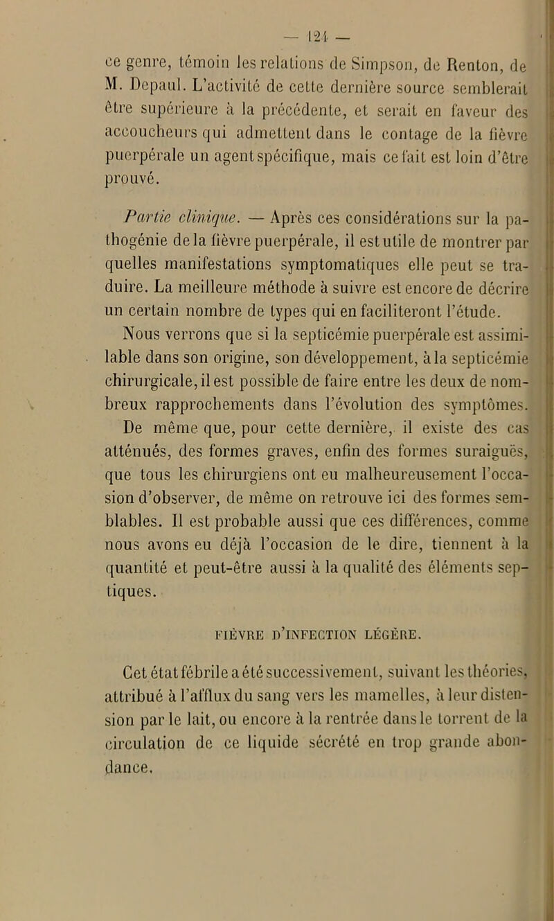 ce genre, témoin les relations de Simpson, de Renlon, de M. Depaul. L’activité de cette dernière source semblerait être supérieure à la précédente, et serait en faveur des accoucheurs qui admettent dans le contage de la lièvre puerpérale un agent spécifique, mais celait est loin d’être prouvé. Partie clinique. — Après ces considérations sur la pa- thogénie delà fièvre puerpérale, il est utile de montrer par quelles manifestations symptomatiques elle peut se tra- duire. La meilleure méthode à suivre est encore de décrire un certain nombre de types qui en faciliteront l’étude. Nous verrons que si la septicémie puerpérale est assimi- lable dans son origine, son développement, à la septicémie chirurgicale, il est possible de faire entre les deux de nom- breux rapprochements dans l’évolution des symptômes. De même que, pour cette dernière, il existe des cas atténués, des formes graves, enfin des formes suraiguës, que tous les chirurgiens ont eu malheureusement l’occa- sion d’observer, de même on retrouve ici des formes sem- blables. Il est probable aussi que ces différences, comme nous avons eu déjà l’occasion de le dire, tiennent à la quantité et peut-être aussi à la qualité des éléments sep- tiques. FIÈVRE B’iNFECTION LÉGÈRE. Cet état fébrile a été successivement, suivant les théories, attribué à l’afflux du sang vers les mamelles, à leur disten- sion par le lait, ou encore à la rentrée dans le torrent de la circulation de ce liquide sécrété en trop grande abon- dance.