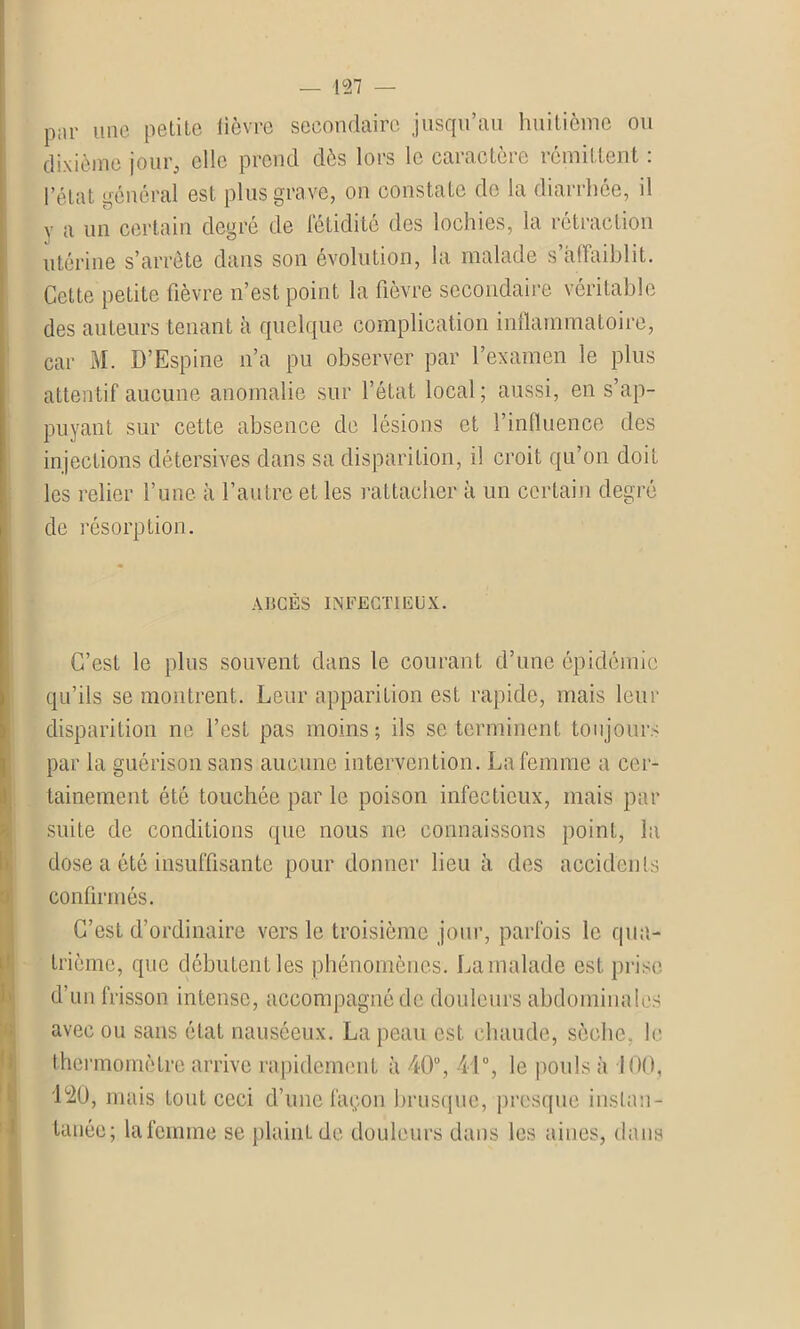 par Une petite lièvre secondaire jusqu’au huitième ou dixième jour, elle prend dès lors le caractère rémittent : l’état général est plus grave, on constate de la diarrhée, il y a un certain degré de fétidité des lochies, la rétraction utérine s’arrête dans son évolution, la malade s’affaiblit. Cette petite fièvre n’est point la fièvre secondaire véritable des auteurs tenant à quelque complication inflammatoire, car M. D’Espine n’a pu observer par l’examen le plus attentif aucune anomalie sur l’état local ; aussi, en s’ap- puyant sur cette absence de lésions et l’influence des injections détersives dans sa disparition, il croit qu’on doit les relier l’une à l’autre et les rattacher à un certain degré de résorption. ABCÈS INFECTIEUX. C’est le plus souvent dans le courant d’une épidémie qu’ils se montrent. Leur apparition est rapide, mais leur disparition ne l’est pas moins; ils se terminent toujours par la guérison sans aucune intervention. La femme a cer- tainement été touchée par le poison infectieux, mais par suite de conditions que nous ne connaissons point, la dose a été insuffisante pour donner lieu à des accidents confirmés. C’est d’ordinaire vers le troisième jour, parfois le qua- trième, que débutent les phénomènes. La malade est prise d’un frisson intense, accompagné de douleurs abdominales avec ou sans état nauséeux. La peau est chaude, sèche, le thermomètre arrive rapidement à 40°, 41°, le pouls à 100, 1°2Ü, mais tout ceci d’une façon brusque, presque instan- tanée; lafemme se plaint de douleurs dans les aines, dans