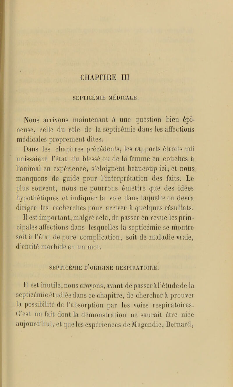 CHAPITRE III SEPTICÉMIE MÉDICALE. Nous arrivons maintenant à une question bien épi- neuse, celle du rôle de la septicémie dans les affections médicales proprement dites. Dans les chapitres précédents, les rapports étroits qui unissaient l’état du blessé ou de la femme en couches à l’animal en expérience, s’éloignent beaucoup ici, et nous manquons de guide pour l’interprétation des faits. Le plus souvent, nous ne pourrons émettre que des idées hypothétiques et indiquer la voie dans laquelle on devra diriger les recherches pour arriver à quelques résultats. Il est important, malgré cela, de passer en revue les prin- cipales affections dans lesquelles la septicémie se montre soit à l’état dépuré complication, soit de maladie vraie, d’entité morbide en un mot. SEPTICÉMIE D’ORIGINE RESPIRATOIRE. Il est inutile, nous croyons, avant de passer à l’étude de la septicémie étudiée dans ce chapitre, de chercher à prouver la possibilité de l’absorption par les voies respiratoires. C’est un fait dont la démonstration ne saurait être niée aujourd’hui, et que les expériences de Magendie, Bernard,