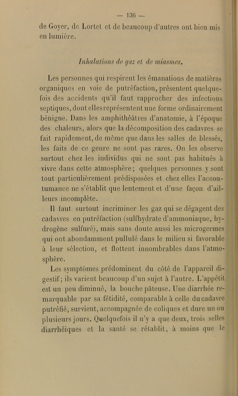 de Goyer, de Lortet et de beaucoup d’autres ont bien mis en lumière. Inhalations de gaz cl de miasmes. Les personnes qui respirent les émanations de matières organiques en voie de putréfaction, présentent quelque- fois des accidents qu’il faut rapprocher des infections septiques, dont elles représentent une forme ordinairement bénigne. Dans les amphithéâtres d’anatomie, à l’époque des chaleurs, alors que la décomposition des cadavres se fait rapidement, de même que dans les- salles de blessés, les faits de ce genre ne sont pas rares. On les observe surtout chez les individus qui ne sont pas habitués à vivre dans cette atmosphère ; quelques personnes y sont tout particulièrement prédisposées et chez elles l’accou- tumance ne s’établit que lentement et d’une façon d’ail- leurs incomplète. Il faut surtout incriminer les gaz qui se dégagent des cadavres en putréfaction (sulfhydrate d’ammoniaque, hy- drogène sulfuré), mais sans doute aussi les microgermes qui ont abondamment pullulé dans le milieu si favorable à leur sélection, et flottent innombrables dans l'atmo- sphère. Les symptômes prédominent du côté de l’appareil di- gestif; ils varient beaucoup d’un sujet â l’autre. L’appétit est un peu diminué, la bouche pâteuse. Une diarrhée re- marquable par sa fétidité, comparable à celle du cadavre putréfié, survient, accompagnée de coliques et dure un ou plusieurs jours. Quelquefois il n’y a que deux, trois selles diarrhéiques et la santé se rétablit, à moins que le