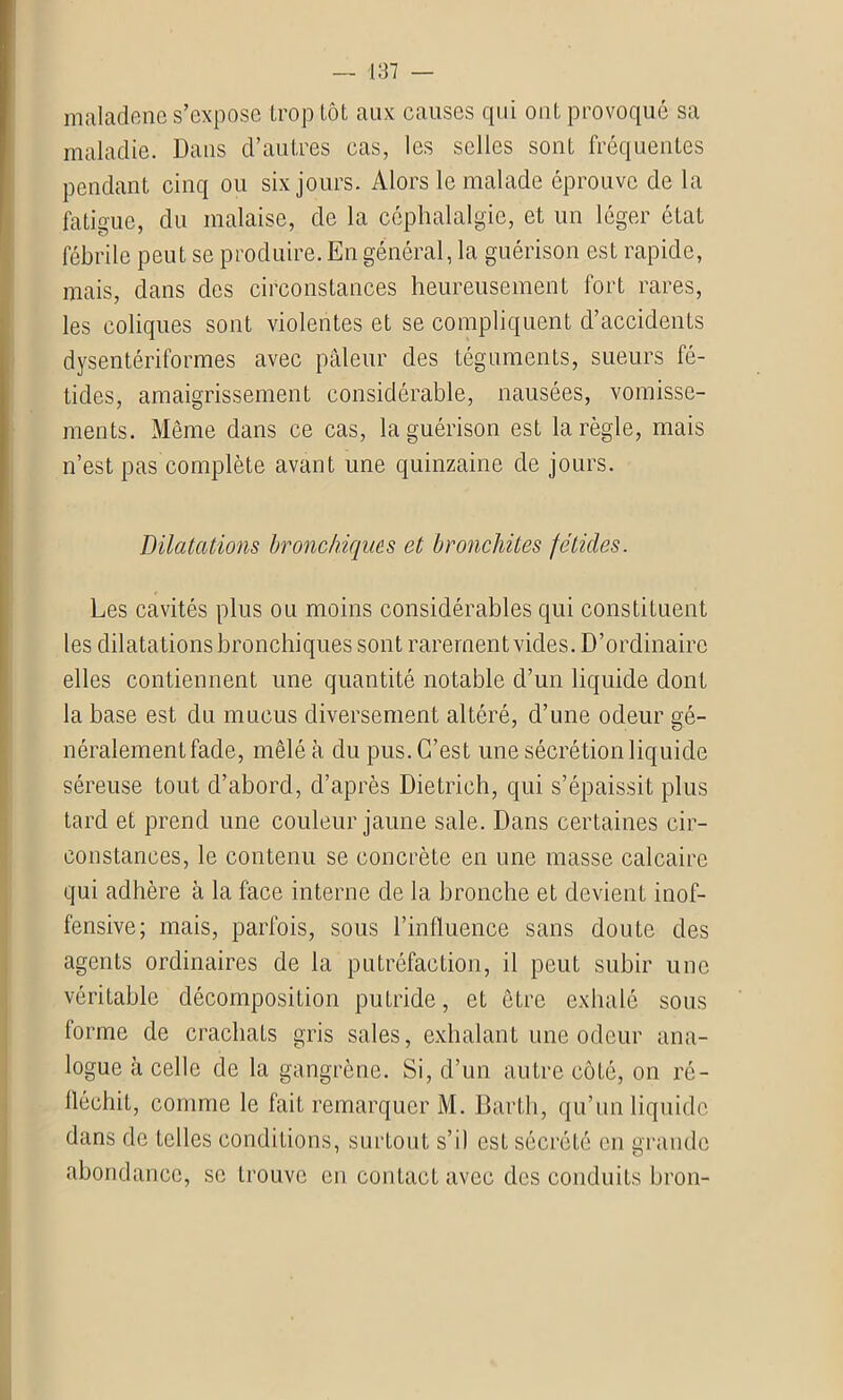 maladenel s’expose trop tôt aux causes qui ont provoqué sa maladie. Dans d’autres cas, les selles sont fréquentes pendant cinq ou six jours. Alors le malade éprouve de la fatigue, du malaise, de la céphalalgie, et un léger état fébrile peut se produire. En général, la guérison est rapide, mais, dans des circonstances heureusement fort rares, les coliques sont violentes et se compliquent d’accidents dysentériformes avec pâleur des téguments, sueurs fé- tides, amaigrissement considérable, nausées, vomisse- ments. Même dans ce cas, la guérison est la règle, mais n’est pas complète avant une quinzaine de jours. Dilatations bronchiques et bronchites fétides. Les cavités plus ou moins considérables qui constituent les dilatations bronchiques sont rarement vides. D’ordinaire elles contiennent une quantité notable d’un liquide dont la base est du mucus diversement altéré, d’une odeur gé- néralement fade, mêlé à du pus. C’est une sécrétion liquide séreuse tout d’abord, d’après Dietrich, qui s’épaissit plus tard et prend une couleur jaune sale. Dans certaines cir- constances, le contenu se concrète en une masse calcaire qui adhère à la face interne de la bronche et devient inof- fensive; mais, parfois, sous l’influence sans doute des agents ordinaires de la putréfaction, il peut subir une véritable décomposition putride, et être exhalé sous forme de crachats gris sales, exhalant une odeur ana- logue à celle de la gangrène. Si, d’un autre côté, on ré- fléchit, comme le fait remarquer M. Barth, qu’un liquide dans de telles conditions, surtout s’il est sécrété en grande abondance, se trouve en contact avec des conduits bron-