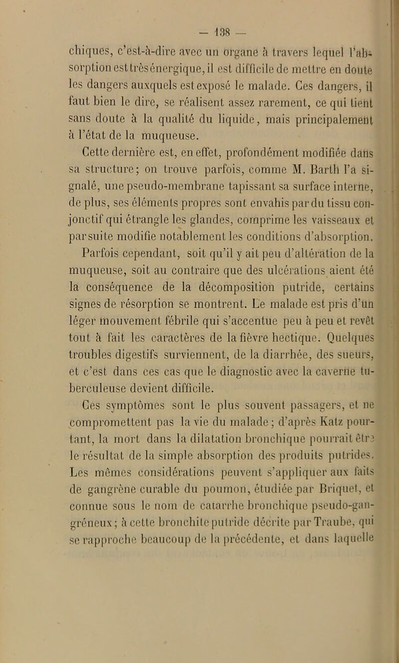 chiques, c’est-à-dire avec un organe à travers lequel l’ab- sorption est très énergique, il est difficile de mettre en doute les dangers auxquels est exposé le malade. Ces dangers, il faut bien le dire, se réalisent assez rarement, ce qui lient sans doute à la qualité du liquide, mais principalement à l’état de la muqueuse. Cette dernière est, en effet, profondément modifiée dans sa structure; on trouve parfois, comme M. Barth l’a si- gnalé, une pseudo-membrane tapissant sa surface interne, de plus, ses éléments propres sont envahis par du tissu con- jonctif qui étrangle les glandes, comprime les vaisseaux et par suite modifie notablement les conditions d’absorption. Parfois cependant, soit qu’il y ait peu d’altération de la muqueuse, soit au contraire que des ulcérations aient été la conséquence de la décomposition putride, certains signes de résorption se montrent. Le malade est pris d’un léger mouvement fébrile qui s’accentue peu à peu et revêt tout à fait les caractères de la fièvre hectique. Quelques troubles digestifs surviennent, de la diarrhée, des sueurs, et c’est dans ces cas que le diagnostic avec la caverne tu- berculeuse devient difficile. Ces symptômes sont le plus souvent passagers, et ne compromettent pas la vie du malade; d’après Katz pour- tant, la mort dans la dilatation bronchique pourrait être le résultat de la simple absorption des produits putrides. Les mêmes considérations peuvent s’appliquer aux laits de gangrène curable du poumon, étudiée par Briquet, et connue sous le nom de catarrhe bronchique pseudo-gan- gréneux; à celte bronchite putride décrite parTraube, qui se rapproche beaucoup de la précédente, et dans laquelle