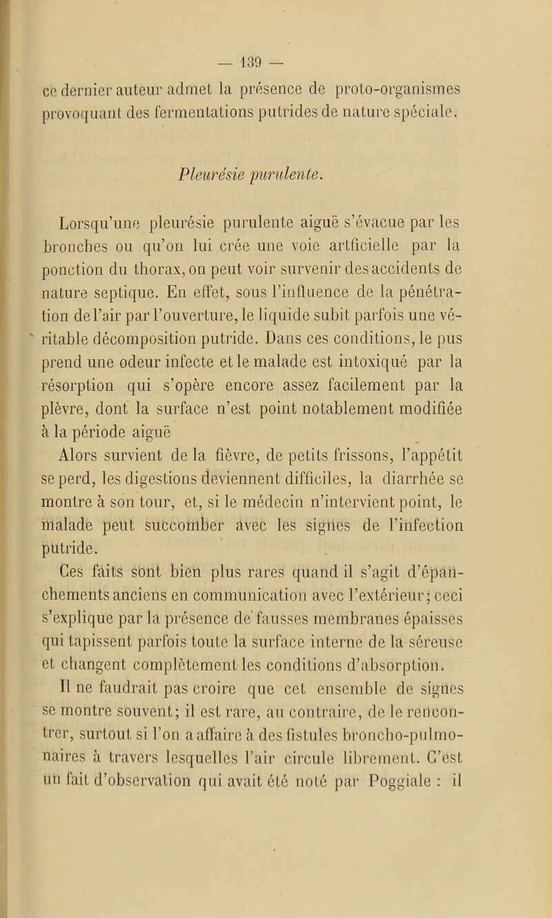 ce dernier auteur admet la présence de proto-organismes provoquant des fermentations putrides de nature spéciale. Pleurésie purulente. Lorsqu’une pleurésie purulente aiguë s’évacue par les bronches ou qu’on lui crée une voie artficielle par la ponction du thorax, on peut voir survenir des accidents de nature septique. En effet, sous l’influence de la pénétra- tion de l’air par l’ouverture, le liquide subit parfois une vé- ritable décomposition putride. Dans ces conditions, le pus prend une odeur infecte et le malade est intoxiqué par la résorption qui s’opère encore assez facilement par la plèvre, dont la surface n’est point notablement modifiée à la période aiguë Alors survient de la fièvre, de petits frissons, l’appétit se perd, les digestions deviennent difficiles, la diarrhée se montre à son tour, et, si le médecin n’intervient point, le malade peut succomber avec les signes de l’infection putride. Ces faits sont bien plus rares quand il s’agit d’épan- chements anciens en communication avec l’extérieur ; ceci s’explique par la présence de' fausses membranes épaisses qui tapissent parfois toute la surface interne de la séreuse et changent complètement les conditions d’absorption. Il ne faudrait pas croire que cet ensemble de signes se montre souvent; il est rare, au contraire, de le rencon- trer, surtout si l’on a affaire à des fistules broncho-pulmo- naires à travers lesquelles l’air circule librement. C’est un fait d’observation qui avait été noté par Poggiale : il