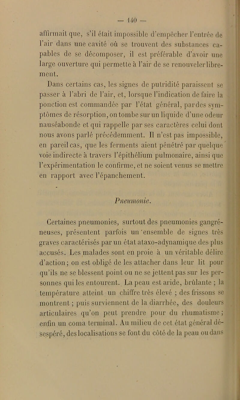 affirmait que, s’il était impossible d’enipécher l’entrée de l’air dans une cavité où se trouvent des substances ca- pables de se décomposer, il est préférable d’avoir une large ouverture qui permette à l’air de se renouveler libre- ment. Dans certains cas, les signes de putridité paraissent se passer à l’abri de l’air, et, lorsque l’indication défaire la ponction est commandée par l’état général, par des sym- ptômes de résorption, on tombe sur un liquide d’une odeur nauséabonde et qui rappelle par ses caractères celui dont nous avons parlé précédemment. Il n’est pas impossible, en pareil cas, que les ferments aient pénétré par quelque voie indirecte à travers l’épithélium pulmonaire, ainsi que l’expérimentation le confirme, et ne soient venus se mettre en rapport avec l’épanchement. Pneumonie. Certaines pneumonies, surtout des pneumonies gangré- neuses, présentent parfois un'ensemble de signes très graves caractérisés par un état ataxo-adynamique des plus accusés. Les malades sont en proie à un véritable délire d’action; on est obligé de les attacher dans leur lit pour qu’ils ne se blessent point ou ne se jettent pas sur les per- sonnes qui les entourent. La peau est aride, brûlante ; la température atteint un chiffre très élevé ; des frissons se montrent ; puis surviennent de la diarrhée, des douleurs articulaires qu’on peut prendre pour du rhumatisme ; enfin un coma terminal. Au milieu de cet état général dé- sespéré, des localisations se font du côté de la peau ou dans