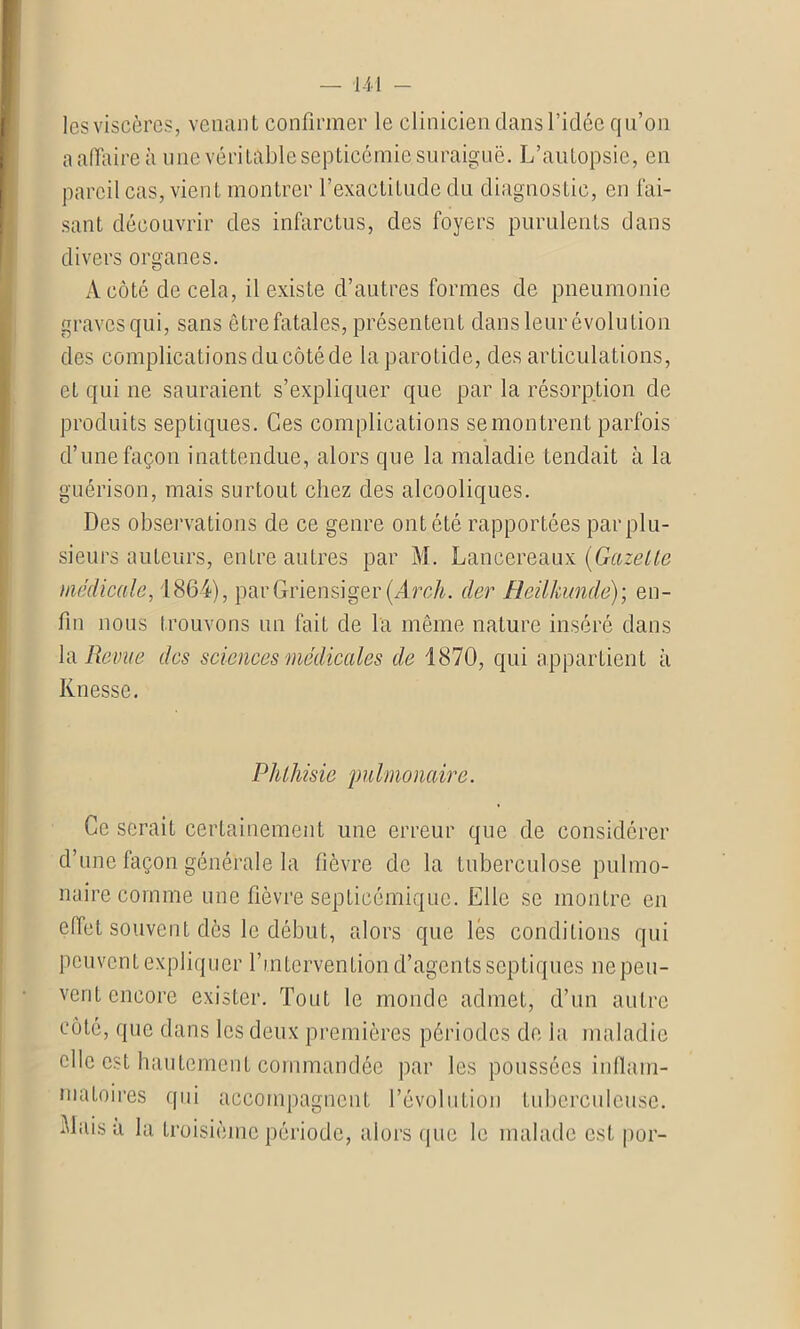 les viscères, venant confirmer le clinicien dans l’idée qu’on a affaire il une véritable septicémie suraiguë. L’autopsie, en pareil cas, vien t montrer l’exactitude clu diagnostic, en fai- sant découvrir des infarctus, des foyers purulents dans divers organes. A côté de cela, il existe d’autres formes de pneumonie graves qui, sans être fatales, présentent dans leur évolution des complications du côté de la parotide, des articulations, et qui ne sauraient s’expliquer que par la résorption de produits septiques. Ces complications semontrent parfois d’une façon inattendue, alors que la maladie tendait à la guérison, mais surtout chez des alcooliques. Des observations de ce genre ont été rapportées par plu- sieurs auteurs, entre autres par M. Lancereaux. (Gazelle médicale, 1864), parGriensiger(ArdL der Heilkunde)-, en- fin nous trouvons un fait de la même nature inséré dans la Revue des sciences médicales de 1870, qui appartient à Knesse. Phthisie pulmonaire. Ce serait certainement une erreur que de considérer d’une façon générale la fièvre de la tuberculose pulmo- naire comme une fièvre septicémique. Elle se montre en effet souvent dès le début, alors que lés conditions qui peuvent expliquer l’intervention d’agents septiques ne peu- vent encore exister. Tout le monde admet, d’un autre côté, que dans les deux premières périodes de la maladie clic est hautement commandée par les poussées inflam- matoires qui accompagnent l’évolution tuberculeuse, biaisa la troisième période, alors que le malade est por-