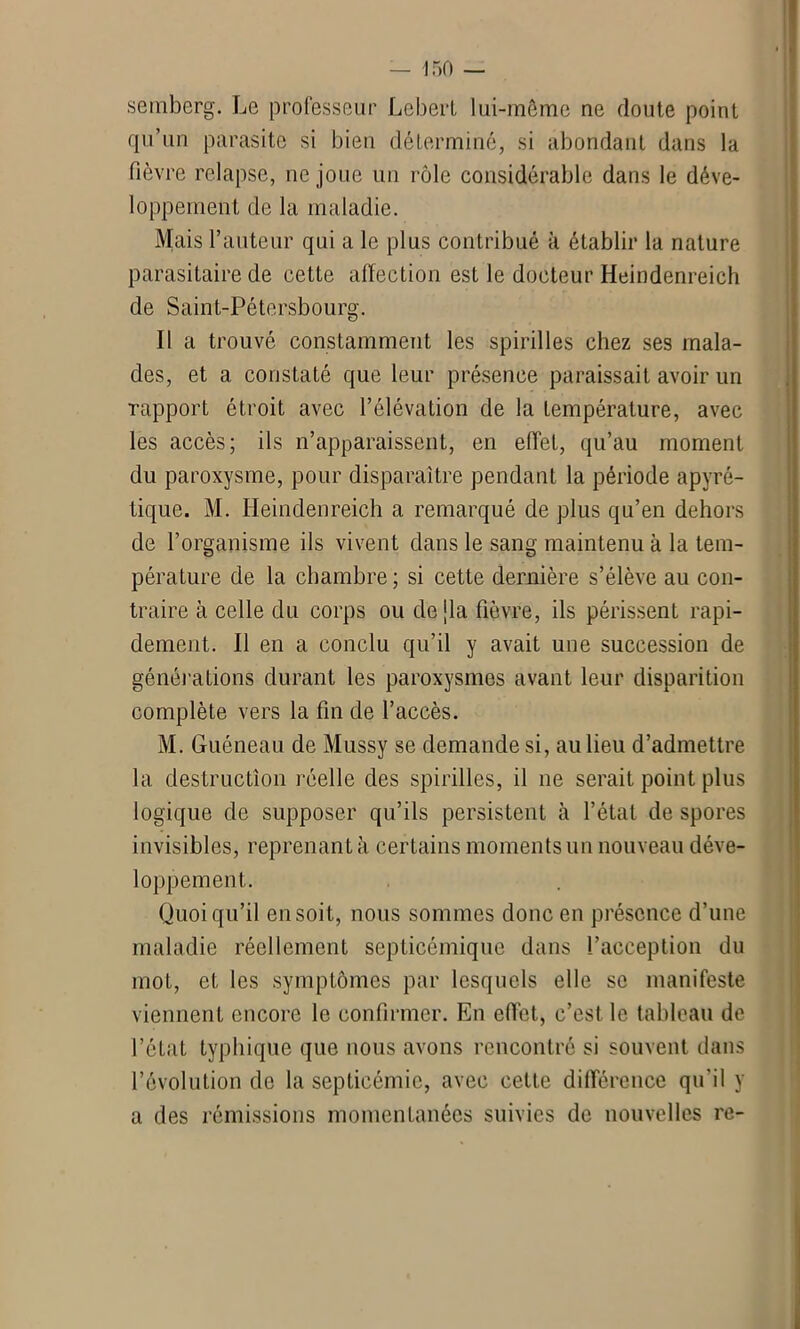 semberg. Le professeur Lebert lui-même ne doute point qu’un parasite si bien déterminé, si abondant dans la fièvre relapse, ne joue un rôle considérable dans le déve- loppement de la maladie. Mais l’auteur qui a le plus contribué à établir la nature parasitaire de cette affection est le docteur Heindenreich de Saint-Pétersbourg. Il a trouvé constamment les spirilles chez ses mala- des, et a constaté que leur présence paraissait avoir un rapport étroit avec l’élévation de la température, avec les accès; ils n’apparaissent, en effet, qu’au moment du paroxysme, pour disparaître pendant la période apyré- tique. M. Heindenreich a remarqué de plus qu’en dehors de l’organisme ils vivent dans le sang maintenu à la tem- pérature de la chambre ; si cette dernière s’élève au con- traire à celle du corps ou dejla fièvre, ils périssent rapi- dement. Il en a conclu qu’il y avait une succession de générations durant les paroxysmes avant leur disparition complète vers la fin de l’accès. M. Guéneau de Mussy se demande si, au lieu d’admettre la destruction réelle des spirilles, il ne serait point plus logique de supposer qu’ils persistent à l’état de spores invisibles, reprenant à certains moments un nouveau déve- loppement. Quoiqu’il en soit, nous sommes donc en présence d’une maladie réellement septicémique dans l’acception du mot, et les symptômes par lesquels elle se manifeste viennent encore le confirmer. En effet, c’est le tableau de l’état typhique que nous avons rencontré si souvent dans l’évolution de la septicémie, avec cette différence qu'il y a des rémissions momentanées suivies de nouvelles re-