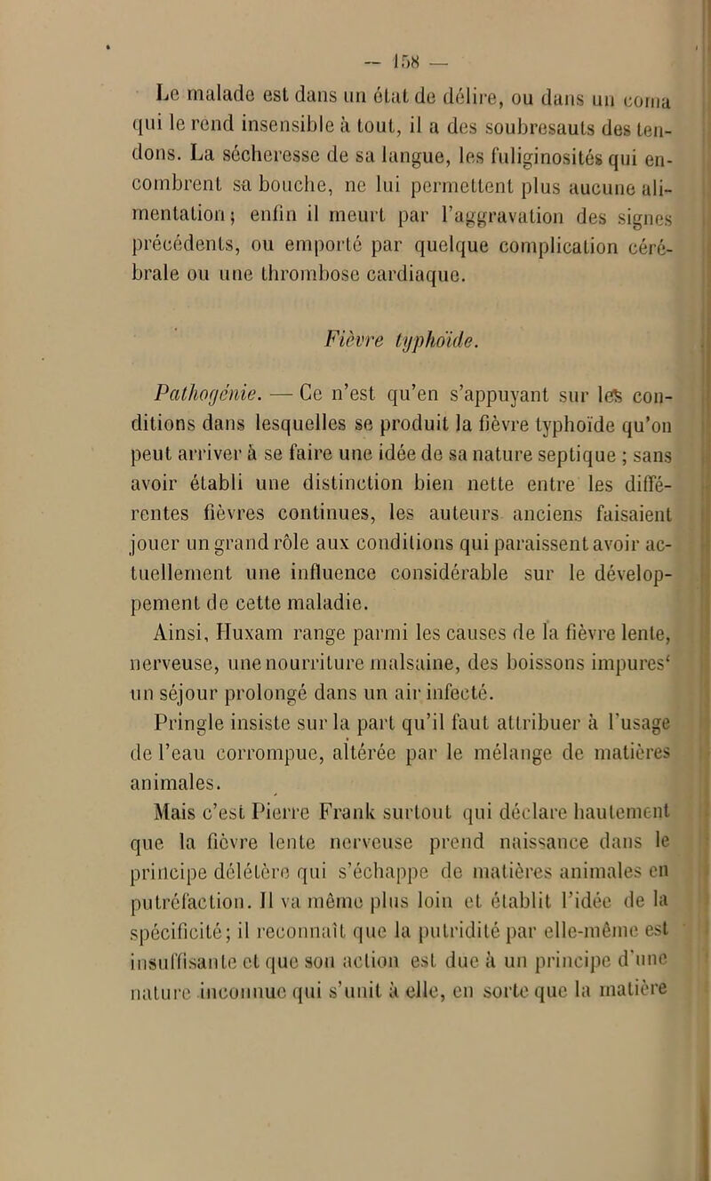 Le malade est dans un état de délire, ou dans un corna qui le rend insensible à tout, il a des soubresauts des ten- dons. La sécheresse de sa langue, les fuliginosités qui en- combrent sa bouche, ne lui permettent plus aucune ali- mentation ; enfin il meurt par l’aggravation des signes précédents, ou emporté par quelque complication céré- brale ou une thrombose cardiaque. Fièvre typhoïde. Pathoyénie. — Ce n’est qu’en s’appuyant sur les con- ditions dans lesquelles se produit la fièvre typhoïde qu’on peut arriver à se faire une idée de sa nature septique ; sans avoir établi une distinction bien nette entre les diffé- rentes fièvres continues, les auteurs anciens faisaient jouer un grand rôle aux conditions qui paraissent avoir ac- tuellement une influence considérable sur le dévelop- pement de cette maladie. Ainsi, Huxam range parmi les causes de la fièvre lente, nerveuse, une nourriture malsaine, des boissons impures* un séjour prolongé dans un air infecté. Pringle insiste sur la part qu’il faut attribuer à l'usage de l’eau corrompue, altérée par le mélange de matières animales. Mais c’est Pierre Frank surtout qui déclare hautement que la fièvre lente nerveuse prend naissance dans le principe délétère qui s’échappe de matières animales en putréfaction. Il va môme plus loin et établit l’idée de la spécificité; il reconnaît que la putridité par elle-même est insuffisante et que son action est due à un principe d’une nature inconnue qui s’unit à elle, en sorte que la matière