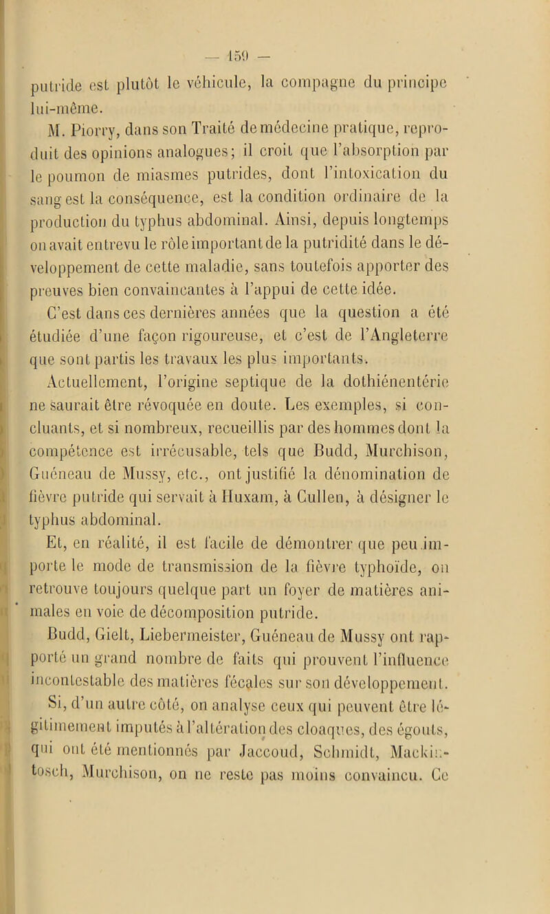 putride est plutôt le véhicule, la compagne du principe lui-même. M. Piorry, dans son Traité de médecine pratique, repro- duit des opinions analogues; il croit que l’absorption par le poumon de miasmes putrides, dont l’intoxication du sang est la conséquence, est la condition ordinaire de la production du typhus abdominal. Ainsi, depuis longtemps on avait entrevu le rôle important de la putridité dans le dé- veloppement de cette maladie, sans toutefois apporter des preuves bien convaincantes à l’appui de cette idée. C’est dans ces dernières années que la question a été étudiée d’une façon rigoureuse, et c’est de l’Angleterre que sont partis les travaux les plus importants. Actuellement, l’origine septique de la dothiénentérie ne saurait être révoquée en doute. Les exemples, si con- cluants, et si nombreux, recueillis par des hommes dont la compétence est irrécusable, tels que Budd, Murchison, Guéneau de Mussy, etc., ont justifié la dénomination de fièvre putride qui servait à Iluxam, à Cullen, à désigner le typhus abdominal. Et, en réalité, il est facile de démontrer que peu.im- poi'te le mode de transmission de la fièvre typhoïde, on retrouve toujours quelque part un foyer de matières ani- males en voie de décomposition putride. Budd, Gielt, Liebermeister, Guéneau de Mussy ont rap- porté un grand nombre de faits qui prouvent l’influence incontestable des matières fécales sur son développement. Si, d’un autre côté, on analyse ceux qui peuvent être lé- gitimement imputés à l’altération des cloaques, des égouts, qui ont été mentionnés par Jaccoud, Schmidt, Mackii:- tosch, Murchison, on ne reste pas moins convaincu. Ce