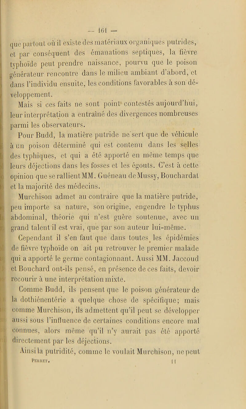 que partout uù il existe des matériaux organiques putrides, et par conséquent des émanations septiques, la fièvre typhoïde peut prendre naissance, pourvu que le poison générateur rencontre dans le milieu ambiant d’abord, et dans l’individu ensuite, les conditions favorables à son dé- veloppement. Mais si ces faits ne sont point contestés aujourd’hui, leur interprétation a entraîné des divergences nombreuses parmi les observateurs. Pour Budd, la matière putride ne'sert que de véhicule à un poison déterminé qui est contenu dans les selles des typhiques, et qui a été apporté en même temps que leurs déjections dans les fosses et les égouts. C’est à cette opinion que se rallient MM. Guéneau deMussy, Bouchardat et la majorité des médecins. Murchison admet au contraire que la matière putride, peu importe sa nature, son origine, engendre le typhus abdominal, théorie qui n’est guère soutenue, avec un grand talent il est vrai, que par son auteur lui-même. Cependant il s’en faut que dans toutes les épidémies de fièvre typhoïde on ait pu retrouver le premier malade qui a apporté le germe contagionnant. Aussi MM. Jaccoud et Bouchard ont-ils pensé, en présence de ces faits, devoir recourir à une interprétation mixte. Comme Budd, ils pensent que le poison générateur de la dothiénentérie a quelque chose de spécifique; mais comme Murchison, ils admettent qu’il peut se développer aussi sous l’intluence de certaines conditions encore mal connues, alors même qu’il n’y aurait pas ôté apporté directement par les déjections. Ainsi la putridité, comme le voulait Murchison, ne peut Perret. I I