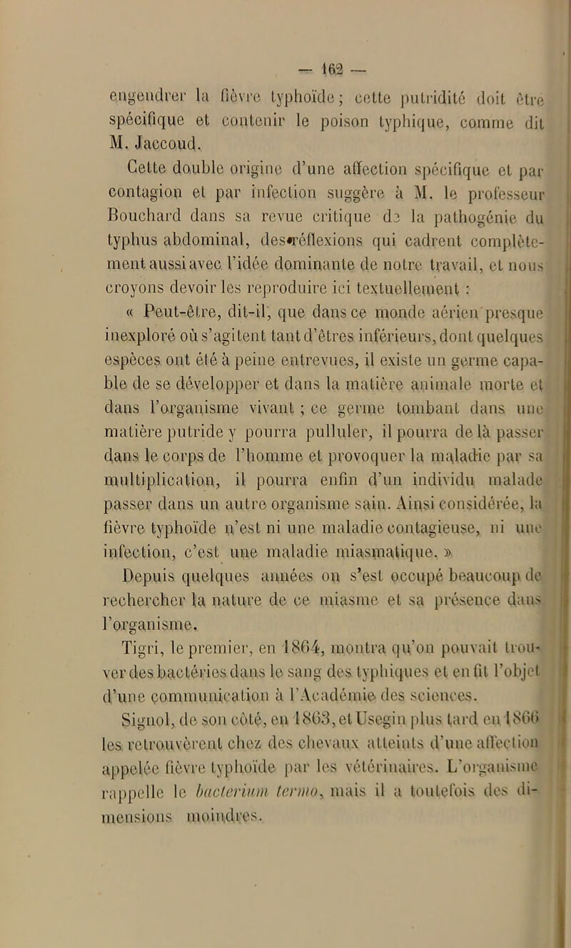 engendrer la fièvre typhoïde; cotte pntriditc doit être spécifique et contenir le poison typhique, comme dit M. Jaccoud. Cette double origine d’une affection spécifique et par contagion et par infection suggère à M. le professeur Bouchard dans sa revue critique de la pathogénie du typhus abdominal, des«réflexions qui cadrent complète- ment aussi avec l’idée dominante de notre travail, et nous croyons devoir les reproduire ici textuellement : « Peut-être, dit-il, que dans ce monde aérien presque inexploré où s’agitent tantd’êtres inférieurs, dont quelques espèces ont été à peine entrevues, il existe un germe capa- ble de se développer et dans la matière animale morte et dans l’organisme vivant ; ce germe tombant dans une matière putride y pourra pulluler, il pourra de là passer dans le corps de l’homme et provoquer la maladie par sa multiplication, il pourra enfin d’un individu malade passer dans un autre organisme sain. Ainsi considérée, la lièvre typhoïde n’est ni une maladie contagieuse, ni une infection, c’est une maladie miasmatique. » Depuis quelques années on s’est occupé beaucoup de rechercher la nature de ce miasme et sa présence dans l’organisme. Tigri, le premier, en 1864, montra qu'on pouvait trou- ver des bactéries dans le sang des. typhiques et en fit l’objet d’une communication à l'Académie des sciences. Signol, de son coté, en l803,etUscgin plus tard eu 1806 les retrouvèrent chez des chevaux atteints d’une affection appelée fièvre typhoïde par les vétérinaires. L’organisme rappelle le bactèrium tenno, mais il a toutefois des di- mensions moindres.