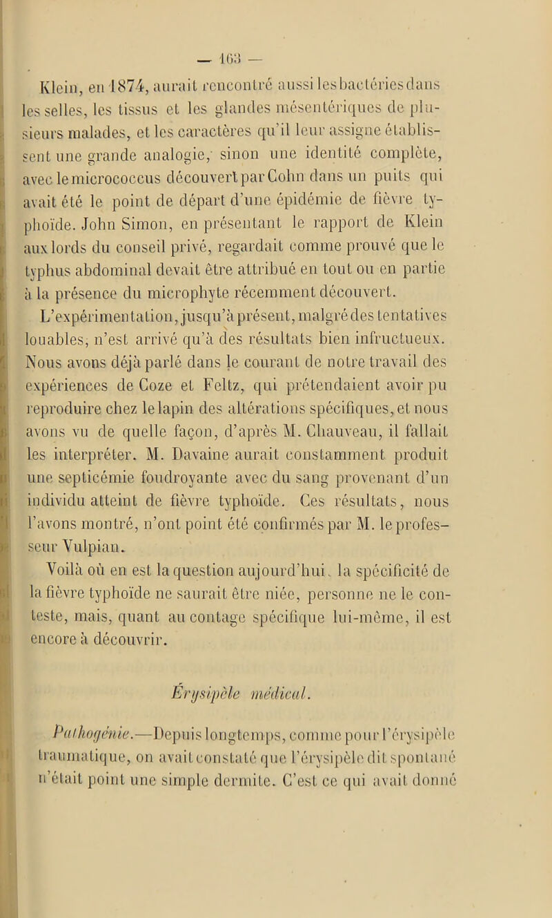 Klein, en 1874, aurait rencontré aussi les bactéries dans les selles, les tissus et les glandes mésentériques de plu- sieurs malades, et les caractères qu il leur assigne établis- sent une grande analogie, sinon une identité complète, avec lemierococcus découvert par Cohn dans un puits qui avait été le point de départ d’une épidémie de fièvre ty- phoïde. John Simon, en présentant le rapport de Klein aux lords du conseil privé, regardait comme prouvé que le typhus abdominal devait être attribué en tout ou en partie à la présence du microphyte récemment découvert. L’expérimentation, jusqu’à présent, malgré des tentatives I louables, n’est arrivé qu’à des résultats bien infructueux. Nous avons déjà parlé dans le courant de notre travail des expériences de Goze et Fcltz, qui prétendaient avoir pu reproduire chez le lapin des altérations spécifiques, et nous avons vu de quelle façon, d’après M. Chauveau, il fallait les interpréter. M. Davaine aurait constamment produit une septicémie foudroyante avec du sang provenant d’un individu atteint de fièvre typhoïde. Ces résultats, nous l’avons montré, n’ont point été confirmés par M. le profes- seur Vulpian. Voilà où en est la question aujourd’hui, la spécificité de la fièvre typhoïde ne saurait être niée, personne ne le con- teste, mais, quant au contage spécifique lui-même, il est encore à découvrir. Erysipèle médical. Paikogénie.—Depuis longtemps, comme pour l’érysipèle traumatique, on avaitconstaté que l’érysipèle dit spontané n’était point une simple dermite. C’est ce qui avait donné