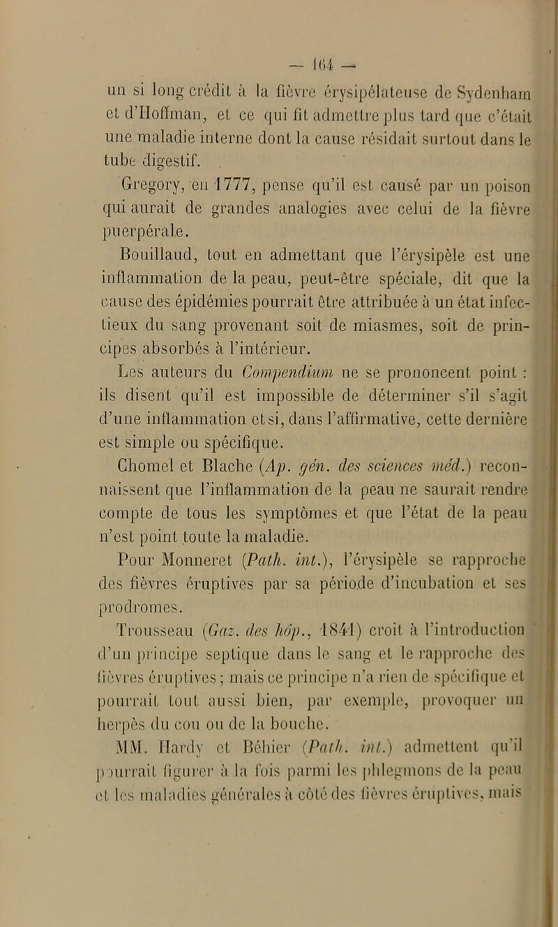 un si long crédit à la fièvre érysipélateuse de Sydenham cl d’Hoffman, et ce qui fit admettre plus tard que c’était une maladie interne dont la cause résidait surtout dans le tube digestif. Gregory, en 1777, pense qu’il est causé par un poison qui aurait de grandes analogies avec celui de la fièvre puerpérale. Bouillaud, tout en admettant que l’érysipèle est une inflammation de la peau, peut-être spéciale, dit que la cause des épidémies pourrait être attribuée à un état infec- tieux; du sang provenant soit de miasmes, soit de prin- cipes absorbés à l’intérieur. Les auteurs du Compendium ne se prononcent point : ils disent qu’il est impossible de déterminer s’il s’agit d’une inflammation et si, dans l’affirmative, cette dernière est simple ou spécifique. Chôme! et Blache (Ap. gén. des sciences méd.) recon- naissent que l’inflammation de la peau ne saurait rendre compte de tous les symptômes et que l’état de la peau n’est point toute la maladie. Pour Monneret (Path. int.), l’érysipèle se rapproche des fièvres éruptives par sa période d’incubation et ses prodromes. Trousseau (Gaz. des hop., 1841) croit à l’introduction d’un principe septique dans le sang et le rapproche des fièvres éruptives ; mais ce principe n’a rien de spécifique et pourrait tout aussi bien, par exemple, provoquer un herpès du cou ou de la bouche. MM. Hardy et Béhier (Path. inl.) admettent qu'il pourrait figurer à la fois parmi les phlegmons de la peau et les maladies générales à côté des fièvres éruptives, mais