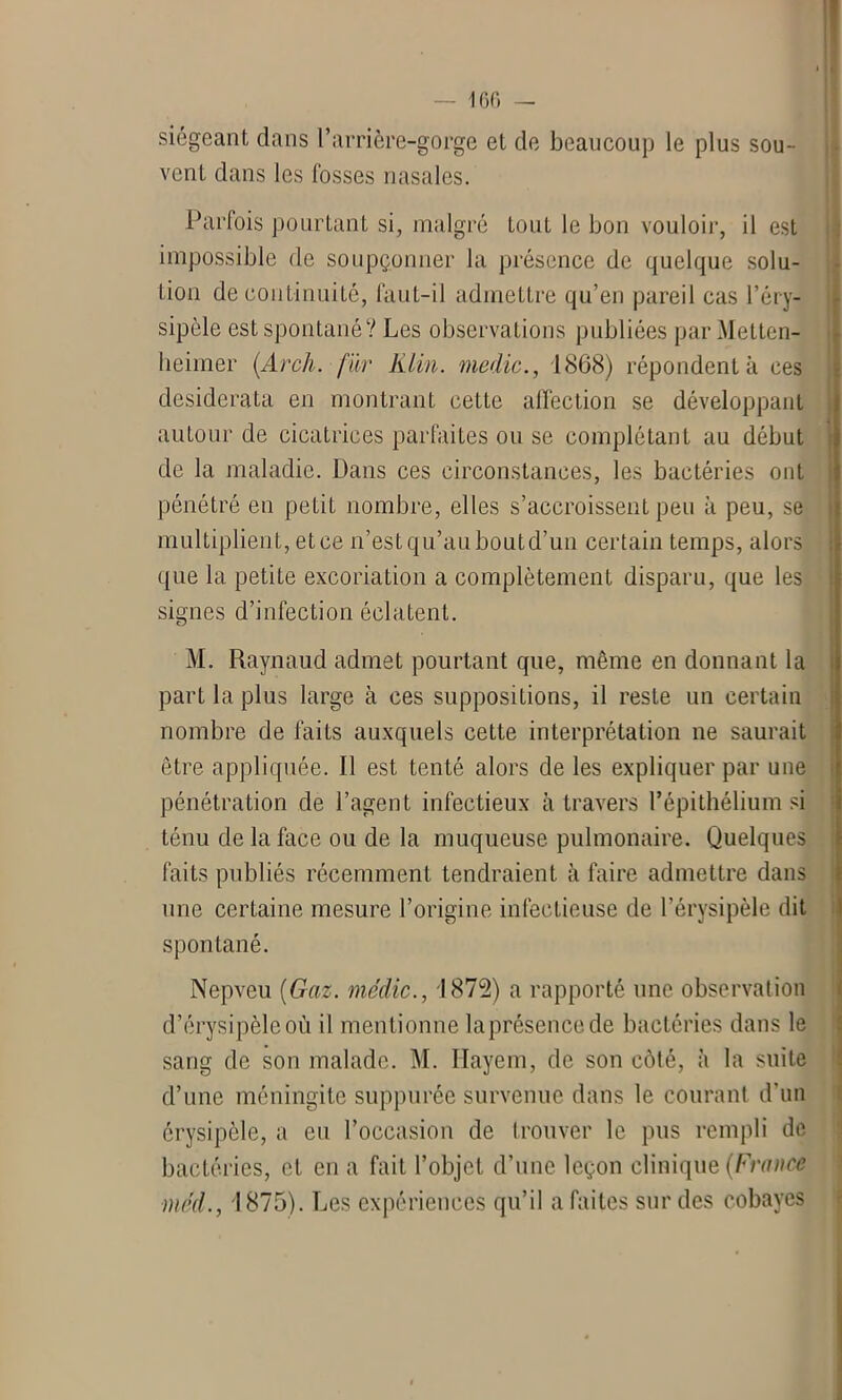 siégeant dans l’arrière-gorge et de beaucoup le plus sou- vent dans les fosses nasales. Parfois pourtant si, malgré tout le bon vouloir, il est impossible de soupçonner la présence de quelque solu- tion de continuité, faut-il admettre qu’en pareil cas l’éry- sipèle est spontané? Les observations publiées par Metten- heimer (Arch. far Klin, medic., 1868) répondent à ces desiderata en montrant cette affection se développant autour de cicatrices parfaites ou se complétant au début de la maladie. Dans ces circonstances, les bactéries ont pénétré en petit nombre, elles s’accroissent peu à peu, se multiplient, et ce n’estqu’auboutd’un certain temps, alors que la petite excoriation a complètement disparu, que les signes d’infection éclatent. M. Raynaud admet pourtant que, même en donnant la part la plus large à ces suppositions, il reste un certain nombre de faits auxquels cette interprétation ne saurait être appliquée. Il est tenté alors de les expliquer par une pénétration de l’agent infectieux à travers l’épithélium si ténu de la face ou de la muqueuse pulmonaire. Quelques faits publiés récemment tendraient à faire admettre dans une certaine mesure l’origine infectieuse de l’érysipèle dit spontané. Nepveu (Gaz. médic., 1872) a rapporté une observation d’érysipèle où il mentionne la présence de bactéries dans le sang de son malade. M. Ilayem, de son côté, à la suite d’une méningite suppurée survenue dans le courant d’un érysipèle, a eu l’occasion de trouver le pus rempli de bactéries, et en a fait l’objet d’une leçon clinique (Fraïux méd.j 1875). Les expériences qu’il a faites sur des cobayes