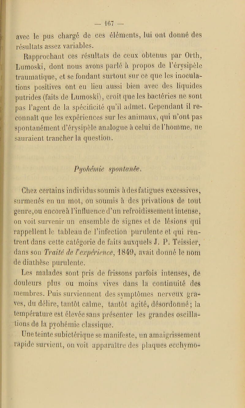 avec le pus chargé de ces éléments, lui ont donné des résultats assez variables. Rapprochant ces résultats de ceux obtenus par Orlh, Lumoski, dont nous avons parlé h propos de l’érysipèle traumatique, et se fondant surtout sur ce que les inocula- tions positives ont eu lieu aussi bien avec des liquides putrides (faits de Lumoski), croit que les bactéries 11e sont pas l’agent de la spécificité qu’il admet. Cependant il re- connaît que les expériences sur les animaux, qui n’ont pas spontanément d’érysipèle analogue à celui de l’homme, 11e sauraient trancher la question. Pyohémie spontanée. Chez certains individus soumis à des fatigues excessives, surmenés en un mot, ou soumis à des privations de tout genre,ou encore a l’influence d’un refroidissement intense, on voit survenir un ensemble de signes et de lésions qui rappellent le tableau de l’infection purulente et qui ren- trent dans cette catégorie de faits auxquels J. P. Teissier, dans son Traité de l'expérience, 1849, avait donné le nom de diathèse purulente. Les malades sont pris de frissons parfois intenses, de douleurs plus ou moins vives dans la continuité des membres. Puis surviennent des symptômes nerveux gra- ves, du délire, tantôt calme, tantôt agité* désordonné; la température est élevée sans présenter les grandes oscilla- tions de la pyohémie classique. Une teinte subiclérique se manifeste, un amaigrissement rapide survient, on voit apparaître des plaques eeehymo-