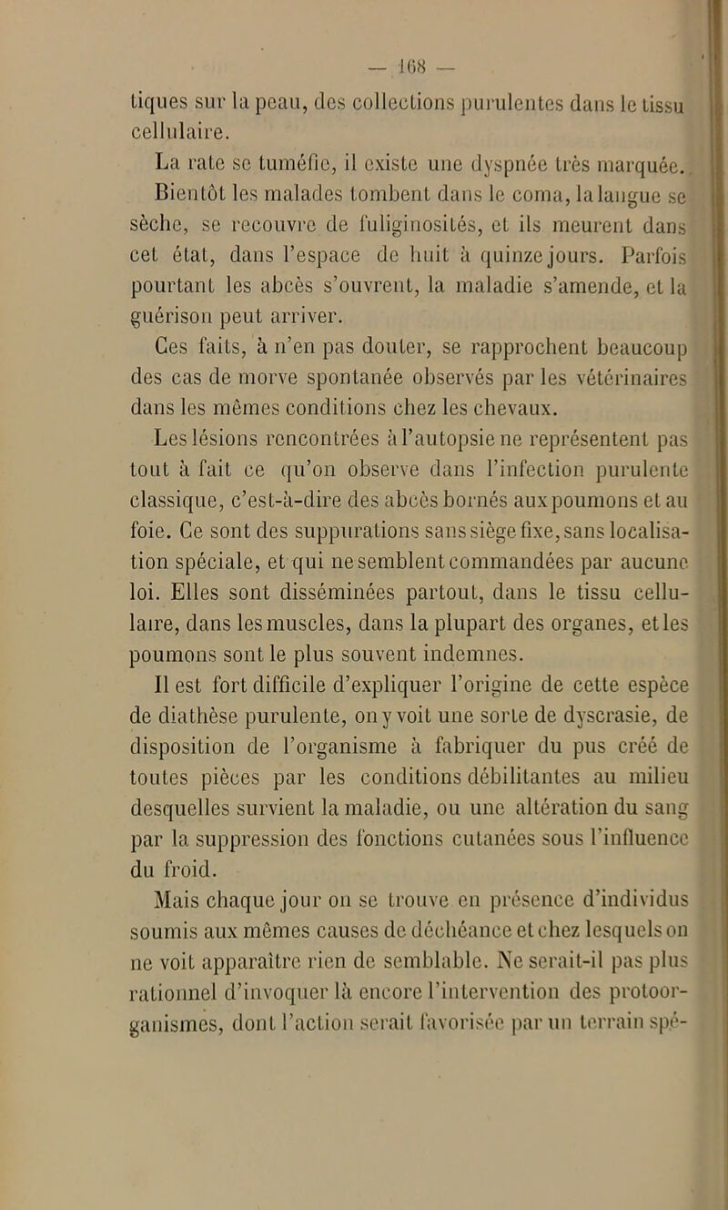 tiques sur la peau, des collections purulentes dans le tissu cellulaire. La rate se tuméfie, il existe une dyspnée très marquée. Bientôt les malades tombent dans le coma, la langue se sèche, se recouvre de fuliginosités, et ils meurent dans cet état, dans l’espace de huit à quinze jours. Parfois pourtant les abcès s’ouvrent, la maladie s’amende, et la guérison peut arriver. Ces faits, à n’en pas douter, se rapprochent beaucoup des cas de morve spontanée observés par les vétérinaires dans les mômes conditions chez les chevaux. Les lésions rencontrées à l’autopsie ne représentent pas tout à fait ce qu’on observe dans l’infection purulente classique, c’est-à-dire des abcès bornés aux poumons et au foie. Ce sont des suppurations sans siège fixe, sans localisa- tion spéciale, et qui ne semblent commandées par aucune loi. Elles sont disséminées partout, dans le tissu cellu- laire, dans les muscles, dans la plupart des organes, et les poumons sont le plus souvent indemnes. Il est fort difficile d’expliquer l’origine de cette espèce de diathèse purulente, on y voit une sorte de dyscrasie, de disposition de l’organisme à fabriquer du pus créé de toutes pièces par les conditions débilitantes au milieu desquelles survient la maladie, ou une altération du sang par la suppression des fonctions cutanées sous l’influence du froid. Mais chaque jour on se trouve en présence d’individus soumis aux mêmes causes de déchéance et chez lesquels on ne voit apparaître rien de semblable. Ne serait-il pas plus rationnel d’invoquer là encore l’intervention des protoor- ganismes, dont l’action serait favorisée parmi terrain sp.é-