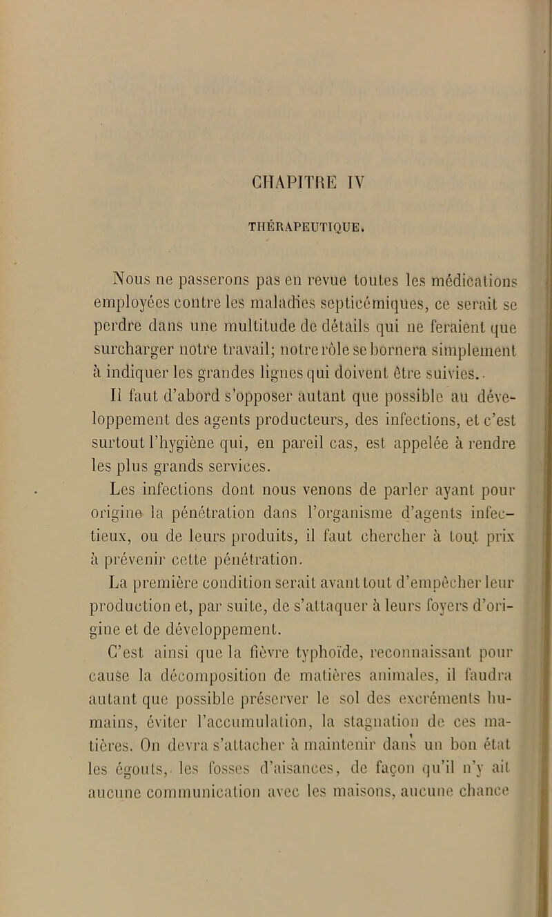 THERAPEUTIQUE. Nous ne passerons pas en revue toutes les médications employées contre les maladies septicémiques, ce serait se perdre dans une multitude de détails qui ne feraient que surcharger notre travail; notre rôle se bornera simplement à indiquer les grandes lignes qui doivent être suivies.. Il faut d’abord s’opposer autant que possible au déve- loppement des agents producteurs, des infections, et c’est surtout l’hygiène qui, en pareil cas, est appelée à rendre les plus grands services. Les infections dont nous venons de parler ayant pour origine la pénétration dans l’organisme d’agents infec- tieux, ou de leurs produits, il faut chercher à tout prix à prévenir cette pénétration. La première condition serait avant tout d’empêcher leur production eL, par suite, de s’attaquer à leurs foyers d’ori- gine et de développement. C’est ainsi que la fièvre typhoïde, reconnaissant pour cause la décomposition de matières animales, il faudra autant que possible préserver le sol des excréments hu- mains, éviter l’accumulation, la stagnation de ces ma- tières. On devra s’attacher à maintenir dans un bon état les égouts, les fosses d’aisances, de façon qu’il n’y ait aucune communication avec les maisons, aucune chance