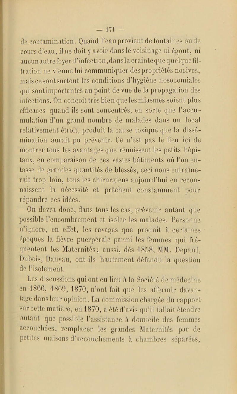 de contamination. Quand l’eau provient de fontaines ou de cours d’eau, il ne doit y avoir dans le voisinage ni égout, ni aucun autre foyer d’infection, dans la crainte que quelque fil- tration ne vienne lui communiquer des propriétés nocives; mais ce sont surtout les conditions d’hygiène nosocomiales qui sont importantes au point de vue de la propagation des infections. On conçoit très bien que les miasmes soient plus efficaces quand ils sont concentrés, en sorte que l’accu- mulation d’un grand nombre de malades dans un local relativement étroit, produit la cause toxique que la dissé- mination aurait pu prévenir. Ce n’est pas le lieu ici de montrer tous les avantages que réunissent les petits hôpi- taux, en comparaison de ces vastes bâtiments où l’on en- tasse de grandes quantités de blessés, ceci nous entraîne- rait trop loin, tous les chirurgiens aujourd’hui en recon- naissent la nécessité et prêchent constamment pour répandre ces idées. On devra donc, dans tous les cas, prévenir autant que possible l’encombrement et isoler les malades. Personne n’ignore, en effet, les ravages que produit à certaines époques la fièvre puerpérale parmi les femmes qui fré- quentent les Maternités; aussi, dès 1858, MM. Depaul, Dubois, Danyau, ont-ils hautement défendu la question de l’isolement. Les discussions qui ont eu lieu à la Société de médecine en 1866, 1869, 1870, n’ont fait que les affermir davan- tage dans leur opinion. La commission chargée du rapport sur cette matière, en 1870. a été d’avis qu’il fallait étendre autant que possible l’assistance à domicile des femmes accouchées, remplacer les grandes Maternités par de petites maisons d’accouchements à chambres séparées,