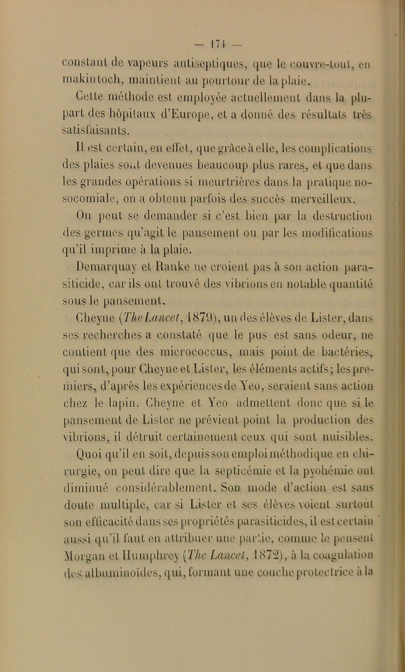 constiiiit tic vapeurs antiseptiques, que le couvre-toul, en inakintoch, maintient au pourtour de la plaie. Cette méthode est employée actuellement dans la plu- part des hôpitaux d’Europe, et a donné des résultats très satisfaisants. Il est certain, en effet, que grâce à elle, les complications des plaies sont devenues beaucoup plus rares, et que dans les grandes opérations si meurtrières dans la pratique no- socomiale, on a obtenu parfois des succès merveilleux. On peut se demander si c’est bien par la destruction des germes qu’agit le pansement ou par les modifications qu’il imprime à la plaie. Demarquay et Ranke ne croient pas à son action para- siticide, car ils ont trouvé des vibrions eu notable quantité sous le pansement. Cheyne {TheLancet, 1879), un des élèves de Lister, dans ses recherches a constaté que le pus est sans odeur, ne contient que des micrococcus, mais point de bactéries, qui sont, pour Cheyne et Lister, les éléments actifs; les pre- miers, d’après les expériencesdc Yeo, seraient sans action chez le lapin. Cheyne et Yeo admettent donc que si le pansement de Lister ne prévient point la production des vibrions, il détruit certainement ceux qui sont nuisibles. Quoi qu’il en soit, depuis son emploi méthodique en chi- rurgie, ou peut dire que la septicémie et la pyohémie ont diminué considérablement. Son mode d’action est sans doute multiple, car si Lister et ses élèves voient surtout son eflicacité dans ses propriétés parasiticides, il est certain aussi q.u’il faut en attribuer une partie, comme le pensent Morgan et lluinphrey {The Lancet,, 1872), à la coagulation des' albuminoïdes, qui, formant une couche protectrice à la
