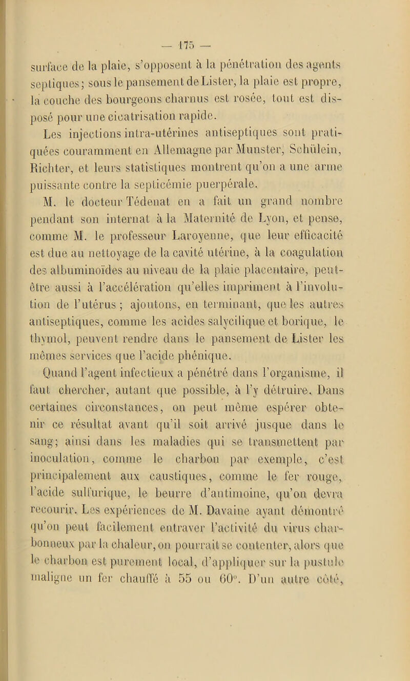 surface de la plaie, s’opposent à la pénétration des agents septiques; sous le pansement de Lister, la plaie est propre, la couche des bourgeons charnus est rosée, tout est dis- pose pour une cicatrisation rapide. Les injections intra-utérines antiseptiques sont prati- quées couramment en Allemagne par Munster, Sohülein, Richter, et leurs statistiques montrent qu’on a une arme puissante contre la septicémie puerpérale. M. le docteur Tédenat en a fait un grand nombre pendant son internat à la Maternité de Lyon, et pense, comme M. le professeur Laroyenne, que leur efficacité est due au nettoyage de la cavité utérine, à la coagulation des albuminoïdes au niveau de la plaie placentaire, peut- être aussi à l’accélération qu’elles impriment h l’involu- tion de l’utérus; ajoutons, en terminant, que les autres antiseptiques, comme les acides salycilique et borique, le thymol, peuvent rendre dans le pansement de Lister les mêmes services que l’acide phénique. Quand l’agent infectieux a pénétré dans l'organisme, il faut chercher, autant que possible, à l’y détruire. Dans certaines circonstances, on peut même espérer obte- nir ce résultat avant qu’il soit arrivé jusque dans le sang; ainsi dans les maladies qui se transmettent par inoculation, comme le charbon par exemple, c’est principalement aux caustiques, comme le fer rouge, l’acide sulfurique, le beurre d’antimoine, qu’on devra recourir. Les expériences de M. Davaine ayant démontré qu’on peut facilement entraver l’activité du virus char- bonneux par la chaleur, on pourrait sc contenter, alors que le charbon est purement local, d’appliquer sur la pustule maligne un fer chauffé à 55 ou 60. D’un autre coté,