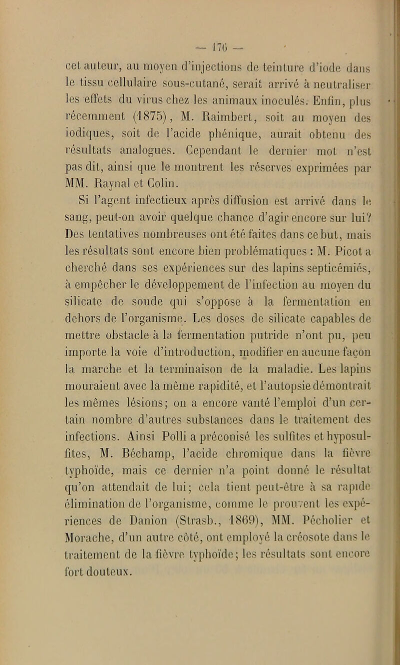 eel au leur, au moyen d’injections de teinture d’iode dans le tissu cellulaire sous-cutané, serait arrivé à neutraliser les elïets du virus chez les animaux inoculés. Enfin, plus récemment (1875), M. RaimberL, soit au moyen des iodiques, soiL de l’acide phénique, aurait obtenu des résultats analogues. Cependant le dernier mot n’est pas dit, ainsi que le montrent les réserves exprimées par MM. Rayn al et Colin. Si l’agent infectieux après diffusion est arrivé dans le sang, peut-on avoir quelque chance d’agir encore sur lui? Des tentatives nombreuses ont été laites dans ce but, mais les résultats sont encore bien problématiques : M. Picot a cherché dans ses expériences sur des lapins septicémiés, à empêcher le développement de l’infection au moyen du silicate de soude qui s’oppose à la fermentation en dehors de l’organisme. Les doses de silicate capables de mettre obstacle à la fermentation putride n’ont pu, peu importe la voie d’introduction, modifier en aucune façon la marche et la terminaison de la maladie. Les lapins mouraient avec la même rapidité, et l’autopsie démontrait les mêmes lésions; on a encore vanté l’emploi d’un cer- tain nombre d’autres substances dans le traitement des infections. Ainsi Polli a préconisé les sulfites et hyposul- fites, M. Béchamp, l’acide chromique dans la fièvre Lyphoïde, mais ce dernier n’a point donné le résultat qu’on attendait de lui; cela tient peut-être à sa rapide élimination de l’organisme, comme le prouvent les expé- riences de Danion (Strasb., 1869), MM. Pécholier et Morache, d’un autre côté, ont employé la créosote dans le traitement de la fièvre typhoïde; les résultats sont encore fort douteux.