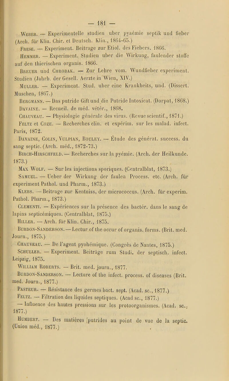 — J 81 — Weber. — Experimentelle studien uber pyaémie scplik uiul ficher (Arcli. fur Ivliu. Chir. el Deutscli. Klin., 186-4-65.) Frese. — Experiment. Beitragc zurEtiol. dés Fiebcrs. 1866. Hemmer. —Experiment. Studien uber die Wirkung, faulcnder stoffe auf den thierischen organis. 1866. Breuer und Chrobak. — Zur Lehre vom. Wundfieber experiment. Studien (Jahrb. der Gesell. Aerzte in'Wien, XIV.) Muller. — Experiment. Slud. uber eine Krankheits, und. (Dissert. Muschen, 1867.) Bergmann. — Das putride Giftund die Putride Intoxicat. (Dorpat, 1868.) Davaine. — Recueil, de méd. vétér., 1868. Chauveau. — Physiologie générale des virus. (Revue scientif., 1871.) Feltz et Coze. — Recherches clin, et expérim. sur les malad. infect. Paris, 1872. Davaine, Colin, Yulpian, Bouley. — Étude des générât, success. du sang septic. (Arch. méd., 1872-73.) Birch-Hirsciifeld.— Recherches sur la pyémie. (Arch. der Ileilkunde. 1873.) Max Wolf. — Sur les injections sporiques. (Centralblat, 1873.) Samuel. — Ueber der Wirkung der faulea Process. etc. (Arch. für experiment Pathol, und Pharm., 1873.) Klebs. — Beitrage zur Kentniss, der micrococcus. (Arch. für experim. Pathol. Pharm., 1873.) Clementi. — Expériences sur la présence des bactér. dans le sang de lapins septicémiques. (Centralblat, 1875.) IIiller. — Arch. für Klin. Chir., 1875. Burdon-Sanderson. — Lectur of the occur of organis. forms. (Brit. med. Journ., 1875.) Chauveau. — De l’agent pyohémiqne. (Congrès de Nantes, 1875.) Schuller. — Experiment. Beitrage rum Sludi. der septisch. infect. Leipzig, 1875. William Roberts. — Brit. med. journ., 1877. Burdon-Sanderson. — Lecture of the infect, process. of diseuses (Brit. med. Journ., 1877.) Pasteur. — Résistance des germes bact. sept. (Acad, sc., 1877.) Feltz. — Filtration des liquides septiques. (Acad sc., 1877.) Influence des hautes pressions sur les protoorganismes. (Acad. sc.. 1877.) Humbert. — Des matières [putrides au point de vue de la septic. (Union méd., 1877.)