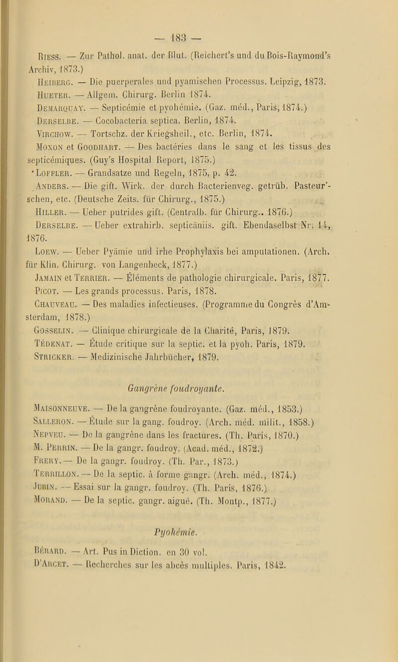 Puess. — Zur Pathol, anal, der Blut. (Reicherl’s and du Bois-Raymond’s Archiv, 1873.) Heiberg. — Rie puerpérales und pyamischen Processus. Leipzig, 1873. IlUETEii. —Allgem. Chirurg. Berlin 1874. De.mARQUay. — Septicémie et pyohémie. (Gaz. méd., Paris, 1874.) Dersei.be. — Cocobacteria seplica. Berlin, 1874. Virchow. — Tortschz. der Kriegsheil., etc. Berlin, 1874. Moxon et Goodiiart. — Des bactéries dans le sang et les tissus des septicémiques. (Guy’s Hospital Report, 1875.) 'Loffler. — Grandsatze und Regeln, 1875, p. 42. Anders. — Die gift. Wirk. der durcli Bacterienveg. getrüb. Pasteur’- scben, etc. (Deutsche Zeits. für Chirurg., 1875.) Hiller. — Ueher putrides gift. (Centrait), für Chirurg.. 1876.) Derselbe.—Ueber extrahirb. septicâniis. gift. Ebendaselbst Nr. 14, 1876. Loew. — Ueher Pyarnie und irhe Prophylaxis bei amputalionen. (Arch. für Klin. Chirurg. von Langenbeck, 1877.) Jamain et Terrier. — Éléments de pathologie chirurgicale. Paris, 1877. Picot. —Les grands processus. Paris, 1878. Chauveau. — Des maladies infectieuses. (Programme du Congrès d’Am- sterdam, 1878.) Gosselin. — Clinique chirurgicale de la Charité, Paris, 1879. Tédenat. — Étude critique sur la septic. et la pyoh. Paris, 1879. Stricicer. — Medizinische Jahrbücher, 1879. Gangrène foudroyante. Maisonneuve. — De la gangrène foudroyante. (Gaz. méd., 1853.) Salleron. —Étude sur la gang, foudrov. (Arch. méd. milit., 1858.) Nepveu. — De la gangrène dans les fractures. (Th. Paris, 1870.) M. Perrin. — De la gangr. foudroy. (Acad, méd., 1872.) Frery.— De la gangr. foudroy. (Th. Par., 1S73.) Terrillon. — De la septic. à forme gangr. (Arch. méd., 1874.) •Iubin. —Essai sur la gangr. foudroy. (Th. Paris, 1876.) Morand. — De la septic. gangr. aiguë. (Th. Montp., 1877.) Pyohémie. Bérard. — Art. Pus in Diction, en 30 vol. D’Arcet. — Recherches sur les abcès multiples. Paris, 1842.