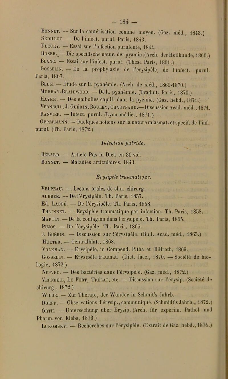 Bonnet. — Sur la cautérisation comme moyen. (Gaz. méd., 1843.) SÉDILLOT. — De l’infect, purul. Paris, 1843. Fleury. —Essai sur l’infection purulente, 1844. Roser._— Die specifischenatur. derpyamie.(Arcl). derlleilkunde, 1860.) Blanc. — Essai sur l’infect, purul. (Thèse Paris, 1861.) Gosselin. — De la prophylaxie de l’érysipèle, de l’infect, purul. Paris, 1867. Blum. — Étude sur la pyohémie. (Arch. de méd., 1869-1870.) Murray-Braidwood. — Delà pyohémie. (Traduit. Paris, 1870.) ïïayem. — Des embolies capill. dans la pjémie. (Gaz. hebd., 1871.) Verneuil, J. Guérin, Bouley, Chauffard.— Discussion Acad, méd., 1871. Ranvier. —Infect, purul. (Lyon médic., 1871.) Oppermann.— Quelques notions sur la nature miasmat. et spécif. de l’inf. purul. (Th. Paris, 1872.) Infection putride. Bérard. — Article Pus in Dict. en 30 vol. Bonnet. — Maladies articulaires, 1843. Érysipèle traumatique. Velpeau. — Leçons orales de clin, chirurg. Aubrée. — De l’érysipèle. Th. Paris, 1857. Ed. Labre. — De l’érysipèle. Th. Paris, 1858. Thainnet. — Erysipèle traumatique par infection. Th. Paris, 1858. Martin. — De la contagion dans l’érysipèle. Th. Paris, 1865. Pujos. — De l’érysipèle. Th. Paris, 1865. J. Guérin. — Discussion sur l’érysipèle. (Bull. Acad, méd., 1865.) Hueter. — Centralblat., 1868. Volkman. — Erysipèle, in Compend. Pitha et Billroth, 1869. Gosselin. — Erysipèle traumat. (Dict. Jacc., 1870. — Société de bio- logie, 1872.) Nepveu. — Des bactéries dans l’érysipèle. (Gaz. méd., 1872.) Verneuil, Le Fort, Trélat, etc. — Discussion sur l’érysip. (Société de chirurg., 1872.) Wilde. — Zur Therap., der Wunder in Schmit’s Jahrb. Doepp. — Observations d’érysip.,communiqué. (Schmidt’s Jahrb., 1872.) Grth. — Untersechung uber Erysip. (Arch. fur experim. Pathol, und Pharm.von Klebs, 1873.) Lukomsky. — Recherches sur l’érysipèle. (Extrait de Gaz. hebd., 1874.)