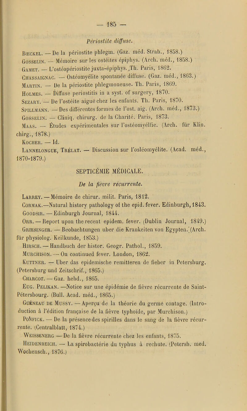 ■185 — Périostite diffuse. Rœckel. — De la périostite phleg'm. (Gaz. méd. Strab., 1858.) Gosselin. — Mémoire sur les ostéites épipliys. (Arch. méd., 1858.) Gamet. — L’ostéopériostite juxta-épiphys.Jh. Paris, 1862. Chassaignac. — Ostéomyélite spontanée diffuse. (Gaz. méd., 1863.) Martin. — De la périostite phlegmoneuse. Th. Paris, 1869. Holmes. — Diffuse periostitis in a syst. of surgery, 1870. Sezary. — De l’ostéite aiguë chez les enfants. Th. Paris, 1870. Spillmann. —Des différentes formes de l’ost. aig. (Arch. méd., 1873.) Gosselin. — Cliniq. chirurg. do la Charité. Paris, 1873. Maas. — Études expérimentales sur l’ostéomyélfie. (Arch. für Klin, chirg., 1878.) Kocher. — Id. Lannelongue, Trélat. — Discussion sur l’osléomyélite. (Acad, méd., 1870-1879.) SEPTICÉMIE MÉDICALE. De la fièvre récurrente. Larrey. — Mémoire de chirur. milit. Paris, 1812. Cormak.—Nalural history pathology of the epid. fever. Edinburgh, 1843. Goodsir.—Edinburgh Journal, 1844. Orr. — Report upon the recent epidem. fever. (Dublin Journal, 1849.) Griesinger. — Beobachtungen uber die Krankeiten von EgyptenÇ(Arch. für physiolog. Keilkunde, 1853.) Hirsch. — Handbuch der histor. Geogr. Pathol., 1859. Murchison. — On continued fever. London, 1862. Kuttner. — Uber das epidemische remitteren de fieber in Petersburg. (Petersburg und Zeitschrif., 1865.) Charcot. — Gaz. hebd., 1865. Eug. Pelikan. —Notice sur une épidémie de fièvre récurrente de Saint- Pétersbourg. (Bull. Acad, méd., 1865.) Guéneau de Mussy. —Aperçu de la théorie du germe contage. (Intro- duction à l’édition française de la fièvre typhoïde, par Murchison.) PoVeick. — De la présence des spirilles dans le sang de la fièvre récur- rente. (Centralblatt, 1874.) Weissenerg —De la lièvre récurrente chez les enfants, 1875. Heidenreich. — La spirobactérie du typhus à rechute. (Pelersb. med.