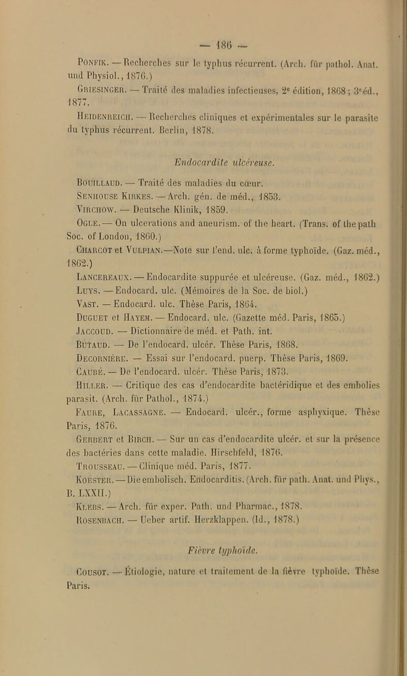 Poni'Ik. —Recherches sur le typhus récurrent. (Arcli. fiir pathol. Anat. und Physiol., 1876.) Griesinger. — Traité des maladies infectieuses, 2e édition, 1868; 3eéd., 1877. Heidenreich. — Recherches cliniques et expérimentales sur le parasite du typhus récurrent. Berlin, 1878. Endocardite ulcéreuse. Bouillaitd. — Traité des maladies du cœur. Seniiouse Kirkes. — Arch. gén. de méd., 1853. Virchow. — Deutsche Klinik, 1859. Ogle.— On ulcérations and aneurism. of the heart. (Trans. of lhepath Soc. of London, 1860.) Charcot et Vulpian.—Note sur l’end, ulc. à forme typhoïde. (Gaz. méd., 1862.) Lancereaux. — Endocardite suppurée et ulcéreuse. (Gaz. méd., 1862.) Luys. —Endocard. ulc. (Mémoires de la Soc. de hiol.) Vast. — Endocard. ulc. Thèse Paris, 1864. Duguet et Hayem. — Endocard. ulc. (Gazette méd. Paris, 1865.) Jaccoud. — Dictionnaire de méd. et Path. int. Butaud. — De l’endocard. ulcér. Thèse Paris, 1868. Decornière. — Essai sur l’endocard. puerp. Thèse Paris, 1869. Caubé. — De l’endocard. ulcér. Thèse Paris, 1873. Hiller. — Critique des cas d’endocardite bactéridique et des embolies parasit. (Arcli. fur Pathol., 1874.) Faure, Lacassagne. — Endocard. ulcér., forme asphyxique. Thèse Paris, 1876. Gerbert et Birch. — Sur un cas d’endocardite ulcér. et sur la présence des bactéries dans cette maladie. Hirschfeld, 1876. Trousseau. — Clinique méd. Paris, 1877. Koester. — Dieembolisch. Endocarditis. (Arch. fur path. Anat. und Phys., R. LXXII.) Ki.ebs. — Arch. fiir exper. Path. und Pharmac., 1878. Rosenbach. — Ueber artif. Herzklappen. (Id., 1878.) Fièvre typhoïde. Cousot. —Etiologie, nature et traitement de la fièvre typhoïde. Thèse Paris.