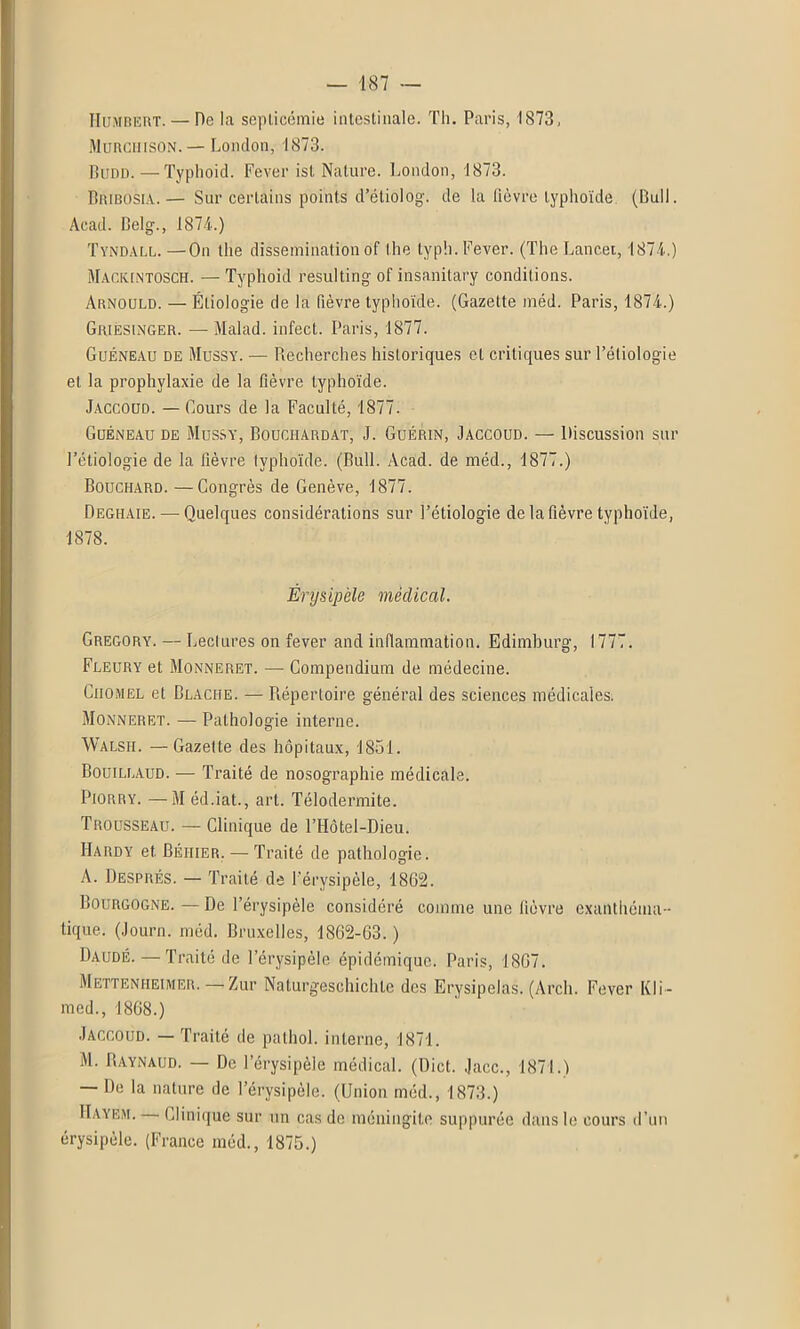 Humbert. — De la septicémie intestinale. Th. Paris, 1873, Murciiison. — London, 1873. Budd. —Typhoid. Fever ist Nature. London, 1873. Bribosia.— Sur certains points d’étiolog. de la lièvre typhoïde. (Bull. Acad. Belg., 1874.) Tyndall. —On the dissémination of the typli. Fever. (The Lancet, 1874.) Maciuntosch. — Typhoid resulting of insanitary conditions. Arnould. — Étiologie de la fièvre typhoïde. (Gazette méd. Paris, 1874.) Griésinger. — Malad. infect. Paris, 1877. Guéneau de Mussy. — Recherches historiques et critiques sur l’étiologie et la prophylaxie de la fièvre typhoïde. Jaccoud. — Cours de la Faculté, 1877. Guéneau de Mussy, Bouchardat, J. Guérin, Jaccoud. — Discussion sur l’étiologie de la fièvre typhoïde. (Bull. Acad, de méd., 1877.) Bouchard. —Congrès de Genève, 1877. Deghaie. — Quelques considérations sur l’étiologie de la fièvre typhoïde, 1878. Érysipèle médical. Gregory. — Lectures on fever and inflammation. Edimburg, 1777. Fleury et Monneret. — Compendium de médecine. Cilomel et Blaciie. — Répertoire général des sciences médicales. Monneret. — Pathologie interne. Walsh. —Gazette des hôpitaux, 1851. Bouillaud. — Traité de nosographie médicale. Piorry. —M éd.iat., art. Télodermite. Trousseau. — Clinique de l’Hôtel-Dieu. Hardy et. Béhier. — Traité de pathologie. A. Després. — Traité de l’érysipèle, 1862. Bourgogne.—De 1 érysipèle considéré comme une fièvre exanthéma- tique. (Journ. méd. Bruxelles, 1862-63. ) Daudé. — Traité de l’érysipèle épidémique. Paris, 1867. Metteniieimer. — Zur Naturgeschichte des Erysipelas. (Arcli. Fever Kli- med., 1868.) Jaccoud. — Traité de palhol. interne, 1871. M. Raynaud. — De l’érysipèle médical. (Dict. Jacc., 1871.) De la nature de l’érysipèle. (Union méd., 1873.) Haybm. Clinique sur un cas de méningite suppurée dans le cours d’un érysipèle. (France méd., 1875.)