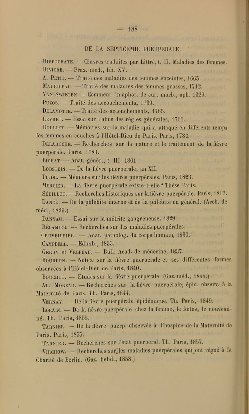 -188 — DE LA SEPTICÉMIE PUERPÉRALE. ' Hippocrate. — Œuvres traduites par Littré, t. IL Maladies des femmes. Rivière. — Prax. med., lib. XV. A. Petit. — Traité des maladies des femmes enceintes, IC65. Mauriceau. —Traité des maladies des femmes grosses, 1712. Van Swieten. — Comment, in aphor. de cur. morb., apli. 1329. Puzos. — Traité des accouchements, 1739. Delamotte. — Traité des accouchements, 1765. Levret. — Essai sur l’abus des règles générales, 1766. Doulcet. — Mémoires sur la maladie qui a attaqué en différents temps les femmes en couches à l’Hôtel-Dieu de Paris. Paris, 1782. Delaroche. — Recherches sur la nature et le traitement de la fièvre puerpérale. Paris. 1783. Bichat. — Anat. génér., t. III, 1801. Lobstein. — De la fièvre puerpérale, an XII. Pujol. — Mémoire sur les fièvres puerpérales. Paris, 1823. Mercier. — La fièvre puerpérale existe-t-elle? Thèse Paris. Sédillot.— Recherches historiques sur la fièvre puerpérale. Paris, 1817. Dance. — De la phlébite interne et de la phlébite en général. (Arch. de méd., 1829.) Danyau. —Essai sur la métrite gangréneuse. 1829. Récamier. — Recherches sur les maladies puerpérales. Cruveiliiier. — Anat. patholog. du corps humain, 1830. Campbell. —.Edimb., 1833. Gerdy et Velpeau. — Bull. Acad, de médecine, 1837. Bourdon. — Notice sur la fièvre puerpérale et ses différentes formes observées à l’Hôlel-Dieu de Paris, 1840. Bouchut. — Études sur la fièvre puerpérale. (Gaz. méd., 1844.) Al. Moreau. — Recherches sur la fièvre puerpérale, épid. observ. à la Maternité de Paris. Th. Paris, 1844. Vernay. — De la fièvre puerpérale épidémique. Th. Paris, 1849. Lorain. — De la fièvre puerpérale chez la femme, le fœtus, le nouveau- né. Th. Paris, 1855. Tarnier. — De la fièvre puerp. observée à l’hospice de la Maternité de Paris. Paris, 1855. Tarnier. — Recherches sur l’état puerpéral. Th. Paris, 1857. Virchow. — Recherches suivies maladies puerpérales qui ont régné à ia Charité de Berlin. (Gaz. liebd., 1858.)