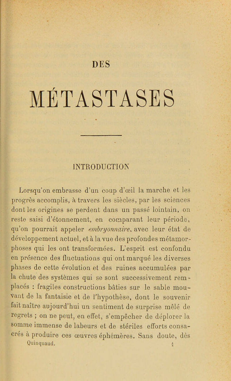 DES MÉTASTASES INTRODUCTION Lorsqu’on embrasse d’un coup d’œil la marche et les progrès accomplis, à travers les siècles, par les sciences dont les origines se perdent dans un passé lointain, on reste saisi d’étonnement, en comparant leur période, qu’on pourrait appeler embryonnaire. avec leur état de développement actuel, et à la vue des profondes métamor- phoses qui les ont transformées. L'esprit est confondu en présence des fluctuations qui ont marqué les diverses phases de cette évolution et des ruines accumulées par la chute des systèmes qui se sont successivement rem- placés : fragiles constructions bâties sur le sable mou- vant de la fantaisie et de Lhypothèse, dont le souvenir fait naître aujourd’hui un sentiment de surprise mêlé de regrets ; on ne peut, en effet, s’empêcher de déplorer la somme immense de labeurs et de stériles efforts consa- crés à produire ces œuvres éphémères. Sans doute, dès