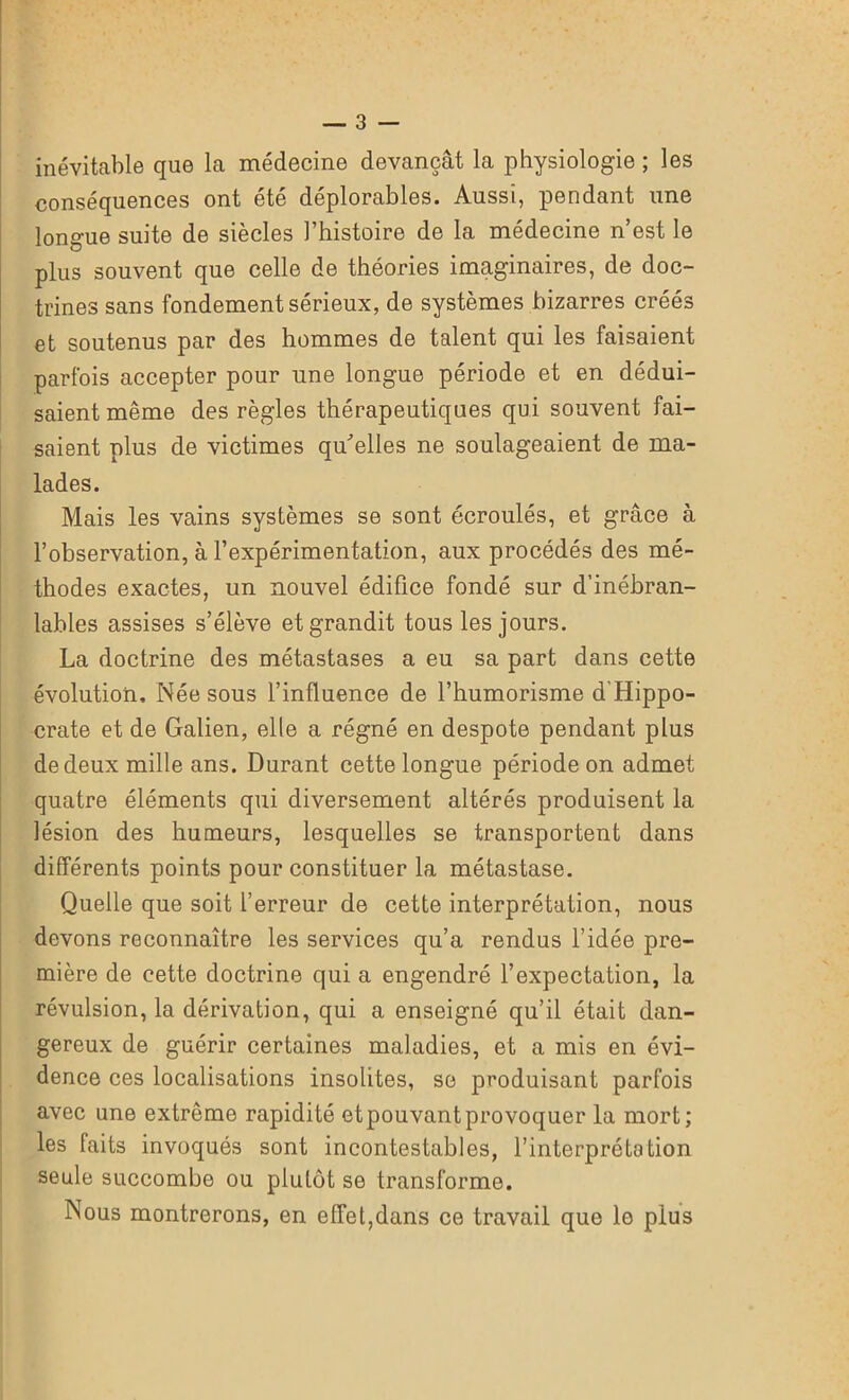 inévitable que la médecine devançât la physiologie ; les conséquences ont été déplorables. Aussi, pendant une longue suite de siècles l’histoire de la médecine n’est le plus souvent que celle de théories imaginaires, de doc- trines sans fondement sérieux, de systèmes bizarres créés et soutenus par des hommes de talent qui les faisaient parfois accepter pour une longue période et en dédui- saient même des règles thérapeutiques qui souvent fai- saient plus de victimes qu'elles ne soulageaient de ma- lades. Mais les vains systèmes se sont écroulés, et grâce à l’observation, à l’expérimentation, aux procédés des mé- thodes exactes, un nouvel édifice fondé sur d’inébran- lables assises s’élève et grandit tous les jours. La doctrine des métastases a eu sa part dans cette évolution. Née sous l’influence de l’humorisme d'Hippo- crate et de Galien, elle a régné en despote pendant plus de deux mille ans. Durant cette longue période on admet quatre éléments qui diversement altérés produisent la lésion des humeurs, lesquelles se transportent dans différents points pour constituer la métastase. Quelle que soit l’erreur de cette interprétation, nous devons reconnaître les services qu’a rendus l’idée pre- mière de cette doctrine qui a engendré l’expectation, la révulsion, la dérivation, qui a enseigné qu’il était dan- gereux de guérir certaines maladies, et a mis en évi- dence ces localisations insolites, se produisant parfois avec une extrême rapidité et pouvant provoquer la mort; les faits invoqués sont incontestables, l’interprétation seule succombe ou plutôt se transforme. Nous montrerons, en effet,dans ce travail que le plus