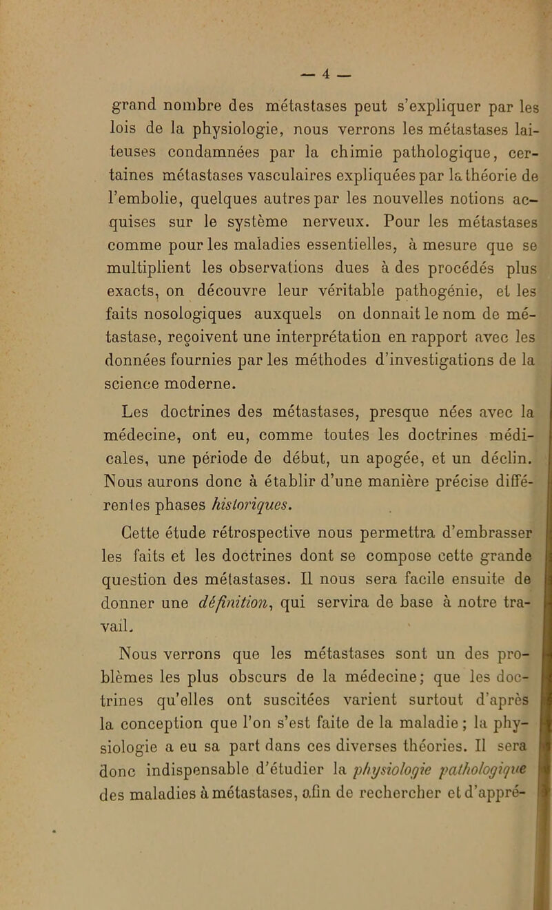 grand nombre des métastases peut s’expliquer par les lois de la physiologie, nous verrons les métastases lai- teuses condamnées par la chimie pathologique, cer- taines métastases vasculaires expliquées par la théorie de l’embolie, quelques autres par les nouvelles notions ac- quises sur le système nerveux. Pour les métastases comme pour les maladies essentielles, à mesure que se multiplient les observations dues à des procédés plus exacts, on découvre leur véritable pathogénie, et les faits nosologiques auxquels on donnait le nom de mé- tastase, reçoivent une interprétation en rapport avec les données fournies par les méthodes d’investigations de la science moderne. Les doctrines des métastases, presque nées avec la médecine, ont eu, comme toutes les doctrines médi- cales, une période de début, un apogée, et un déclin. Nous aurons donc à établir d’une manière précise diffé- rent es phases historiques. Cette étude rétrospective nous permettra d’embrasser les faits et les doctrines dont se compose cette grande question des métastases. Il nous sera facile ensuite de donner une définition, qui servira de hase à notre tra- vail. Nous verrons que les métastases sont un des pro- blèmes les plus obscurs de la médecine; que les doc- trines qu’elles ont suscitées varient surtout d’après la conception que l’on s’est faite de la maladie; la phy- siologie a eu sa part dans ces diverses théories. Il sera donc indispensable d’étudier la physiologie pathologique | des maladies à métastases, o.fm de rechercher etd’appré-