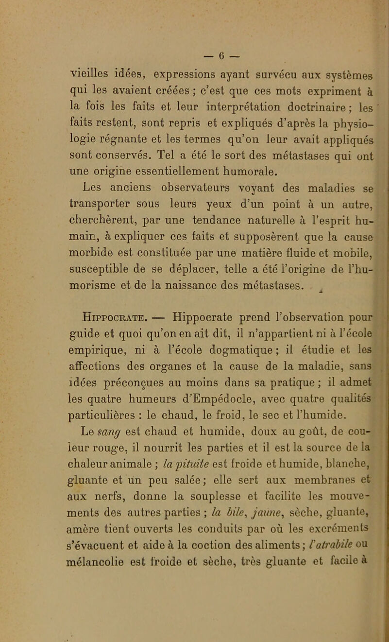 vieilles idées, expressions ayant survécu aux systèmes qui les avaient créées ; c’est que ces mots expriment à la fois les faits et leur interprétation doctrinaire ; les faits restent, sont repris et expliqués d’après la physio- logie régnante et les termes qu’on leur avait appliqués sont conservés. Tel a été le sort des métastases qui ont une origine essentiellement humorale. Les anciens observateurs voyant des maladies se transporter sous leurs yeux d’un point à un autre, cherchèrent, par une tendance naturelle à l’esprit hu- main, à expliquer ces faits et supposèrent que la cause morbide est constituée par une matière fluide et mobile, susceptible de se déplacer, telle a été l’origine de l’hu- morisme et de la naissance des métastases. JL Hippocrate. — Hippocrate prend l’observation pour guide et quoi qu’on en ait dit, il n’appartient ni à l’école empirique, ni à l’école dogmatique ; il étudie et les affections des organes et la cause de la maladie, sans idées préconçues au moins dans sa pratique ; il admet les quatre humeurs d’Empédocle, avec quatre qualités particulières : le chaud, le froid, le sec et l’humide. Le sang est chaud et humide, doux au goût, de cou- leur rouge, il nourrit les parties et il est la source de la chaleur animale ; la 'pituite est froide et humide, blanche, gluante et un peu salée; elle sert aux membranes et aux nerfs, donne la souplesse et facilite les mouve- ments des autres parties ; la bile, jaune, sèche, gluante, amère tient ouverts les conduits par où les excréments s’évacuent et aide à la coction des aliments ; Catrdbile ou mélancolie est froide et sèche, très gluante et facile à