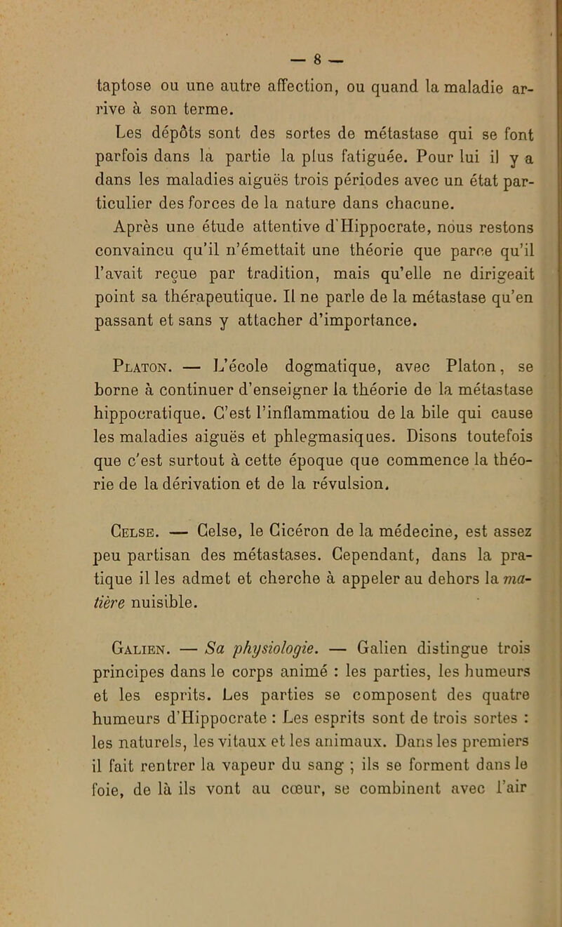 taptose ou une autre affection, ou quand la maladie ar- rive à son terme. Les dépôts sont des sortes de métastase qui se font parfois dans la partie la plus fatiguée. Pour lui il y a dans les maladies aiguës trois périodes avec un état par- ticulier des forces de la nature dans chacune. Après une étude attentive d’Hippocrate, nous restons convaincu qu’il n’émettait une théorie que parce qu’il l’avait reçue par tradition, mais qu’elle ne dirigeait point sa thérapeutique. Il ne parle de la métastase qu’en passant et sans y attacher d’importance. Platon. — L’école dogmatique, avec Platon, se borne à continuer d’enseigner la théorie de la métastase hippocratique. C’est l’inflammatiou de la bile qui cause les maladies aiguës et phlegmasiques. Disons toutefois que c'est surtout à cette époque que commence la théo- rie de la dérivation et de la révulsion. Celse. — Celse, le Cicéron de la médecine, est assez peu partisan des métastases. Cependant, dans la pra- tique il les admet et cherche à appeler au dehors la ma- tière nuisible. Galien. — Sa physiologie. — Galien distingue trois principes dans le corps animé : les parties, les humeurs et les esprits. Les parties se composent des quatre humeurs d’Hippocrate : Les esprits sont de trois sortes : les naturels, les vitaux et les animaux. Dans les premiers il fait rentrer la vapeur du sang ; ils se forment dans le foie, de là ils vont au cœur, se combinent avec l’air