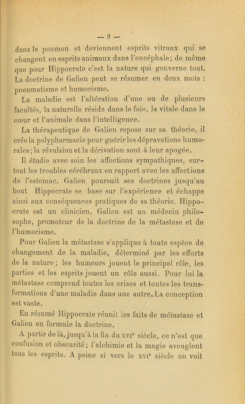 dans le poumon et deviennent esprits vitraux qui se changent en esprits animaux dans l’encéphale; de même que pour Hippocrate c’est la nature qui gouverne tout. La doctrine de Galien peut se résumer en deux mots : pneumatisme et humorisme. La maladie est l’altération d’une ou de plusieurs facultés, la naturelle réside dans le foie, la vitale dans le cœur et l’animale dans l’intelligence. La thérapeutique de Galien repose sur sa théorie, il crée la polypharmacie pour guérir les dépravations humo- rales; la révulsion et la dérivation sont à leur apogée. Il étudie avec soin les affections sympathiques, sur- tout les troubles cérébraux en rapport avec les affections de l’estomac. Galien poursuit ses doctrines jusqu’au bout, Hippocrate se hase sur l’expérience et échappe ainsi aux conséquences pratiques de sa théorie. Hippo- crate est un clinicien, Galien est un médecin philo- sophe, promoteur de la doctrine de la métastase et de l’humorisme. Pour Galien la métastase s’applique à toute espèce de changement de la maladie, déterminé par les efforts de la nature ; les humeurs jouent le principal rôle, les parties et les esprits jouent un rôle aussi. Pour lui la métastase comprend toutes les crises et toutes les trans- formations d’une maladie dans une autre. La conception est vaste. Ln résumé Hippocrate réunit les faits de métastase et Galien en formule la doctrine. A partir de là, jusqu à la fin du xvi° siècle, ce n’est que confusion et obscurité; 1 alchimie et la magie aveuglent tous les esprits. A peine si vers le xvi° siècle on voit